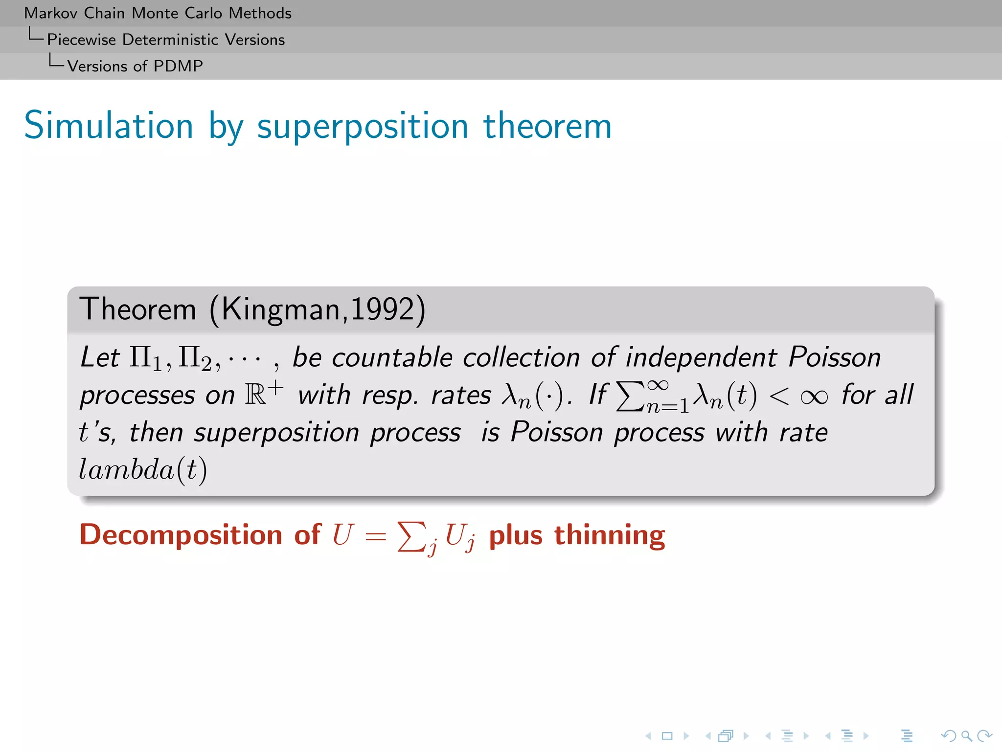 Markov Chain Monte Carlo Methods
Piecewise Deterministic Versions
Versions of PDMP
Simulation by superposition theorem
Theorem (Kingman,1992)
Let Π1, Π2, · · · , be countable collection of independent Poisson
processes on R+ with resp. rates λn(·). If ∞
n=1λn(t) < ∞ for all
t’s, then superposition process is Poisson process with rate
lambda(t)
Decomposition of U = j Uj plus thinning
 