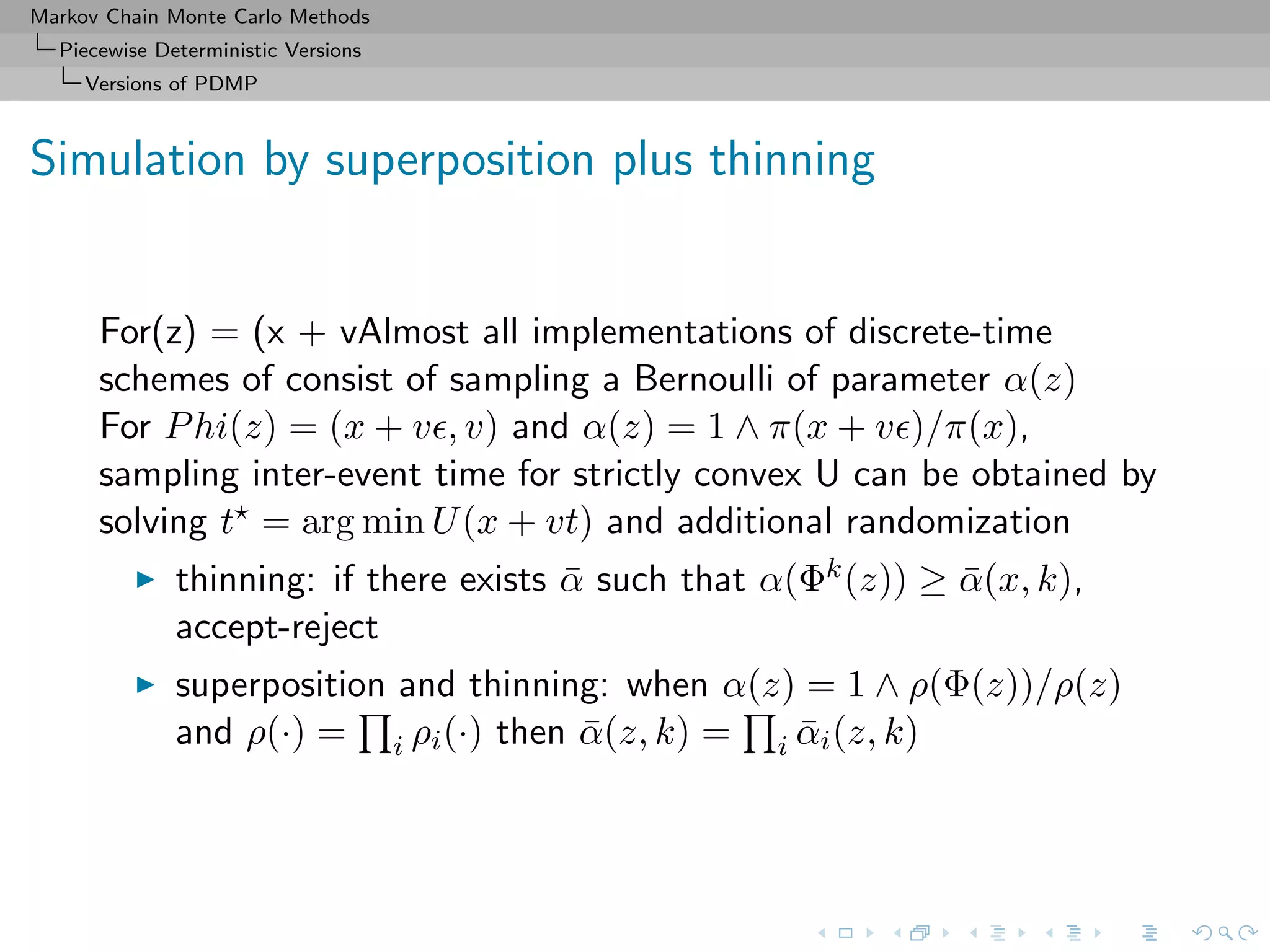 Markov Chain Monte Carlo Methods
Piecewise Deterministic Versions
Versions of PDMP
Simulation by superposition plus thinning
For(z) = (x + vAlmost all implementations of discrete-time
schemes of consist of sampling a Bernoulli of parameter α(z)
For Phi(z) = (x + v , v) and α(z) = 1 ∧ π(x + v )/π(x),
sampling inter-event time for strictly convex U can be obtained by
solving t = arg min U(x + vt) and additional randomization
thinning: if there exists ¯α such that α(Φk(z)) ≥ ¯α(x, k),
accept-reject
superposition and thinning: when α(z) = 1 ∧ ρ(Φ(z))/ρ(z)
and ρ(·) = i ρi(·) then ¯α(z, k) = i ¯αi(z, k)
 
