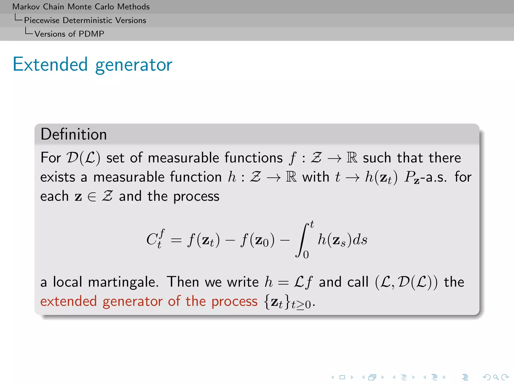 Markov Chain Monte Carlo Methods
Piecewise Deterministic Versions
Versions of PDMP
Extended generator
Deﬁnition
For D(L) set of measurable functions f : Z → R such that there
exists a measurable function h : Z → R with t → h(zt) Pz-a.s. for
each z ∈ Z and the process
Cf
t = f(zt) − f(z0) −
t
0
h(zs)ds
a local martingale. Then we write h = Lf and call (L, D(L)) the
extended generator of the process {zt}t≥0.
 
