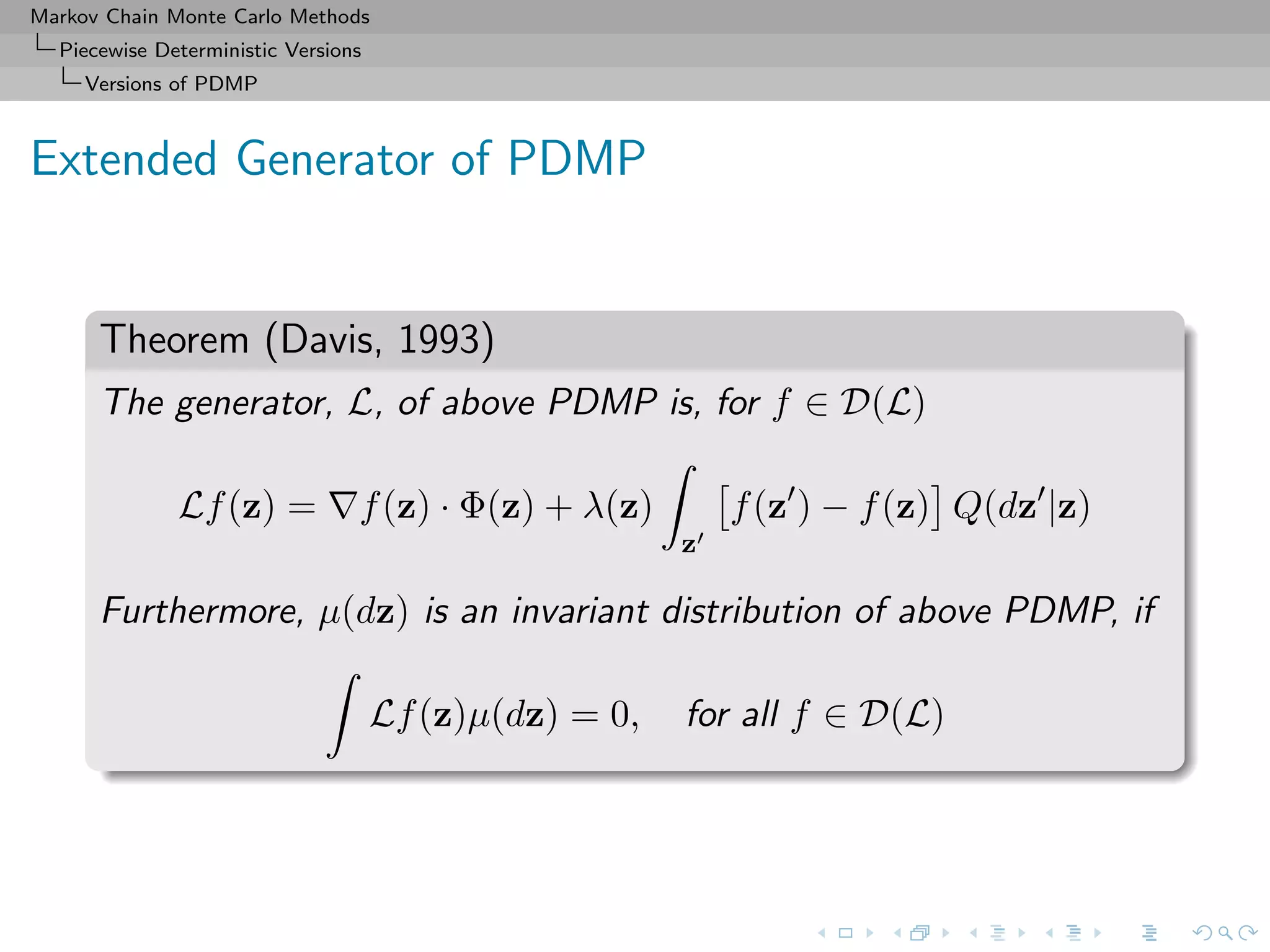 Markov Chain Monte Carlo Methods
Piecewise Deterministic Versions
Versions of PDMP
Extended Generator of PDMP
Theorem (Davis, 1993)
The generator, L, of above PDMP is, for f ∈ D(L)
Lf(z) = f(z) · Φ(z) + λ(z)
z
f(z ) − f(z) Q(dz |z)
Furthermore, µ(dz) is an invariant distribution of above PDMP, if
Lf(z)µ(dz) = 0, for all f ∈ D(L)
 
