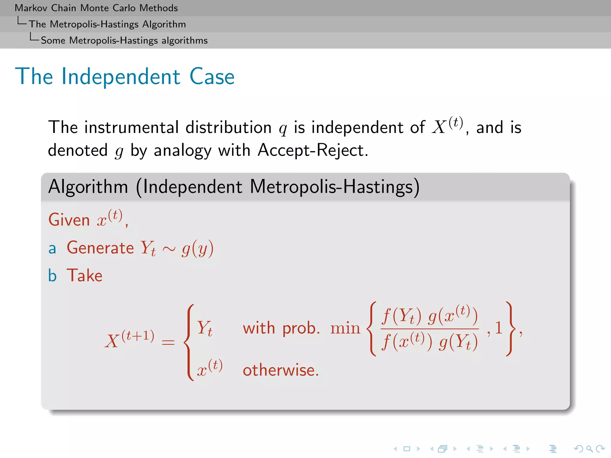 Markov Chain Monte Carlo Methods
The Metropolis-Hastings Algorithm
Some Metropolis-Hastings algorithms
The Independent Case
The instrumental distribution q is independent of X(t), and is
denoted g by analogy with Accept-Reject.
Algorithm (Independent Metropolis-Hastings)
Given x(t),
a Generate Yt ∼ g(y)
b Take
X(t+1)
=



Yt with prob. min
f(Yt) g(x(t))
f(x(t)) g(Yt)
, 1 ,
x(t) otherwise.
 