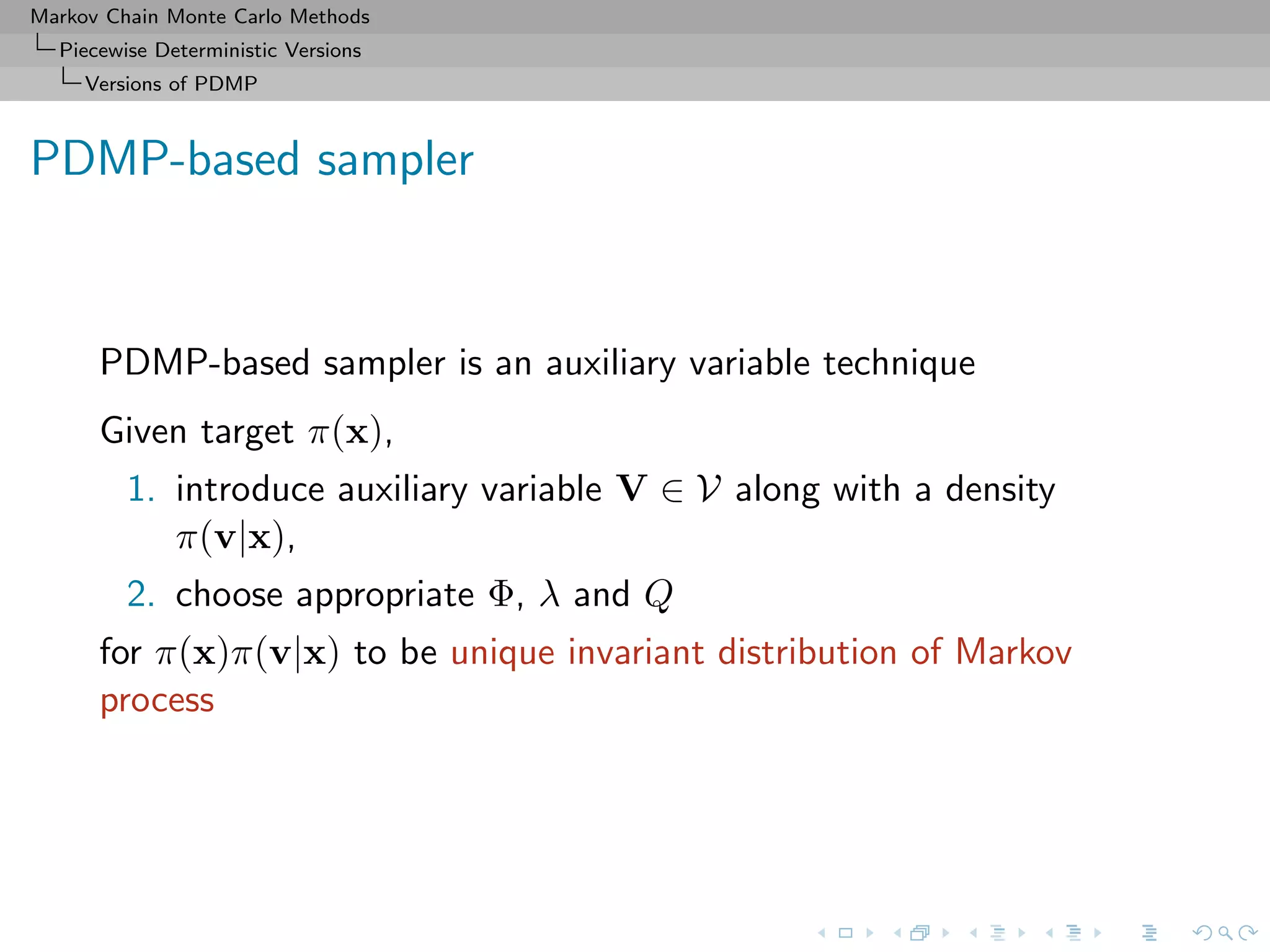 Markov Chain Monte Carlo Methods
Piecewise Deterministic Versions
Versions of PDMP
PDMP-based sampler
PDMP-based sampler is an auxiliary variable technique
Given target π(x),
1. introduce auxiliary variable V ∈ V along with a density
π(v|x),
2. choose appropriate Φ, λ and Q
for π(x)π(v|x) to be unique invariant distribution of Markov
process
 