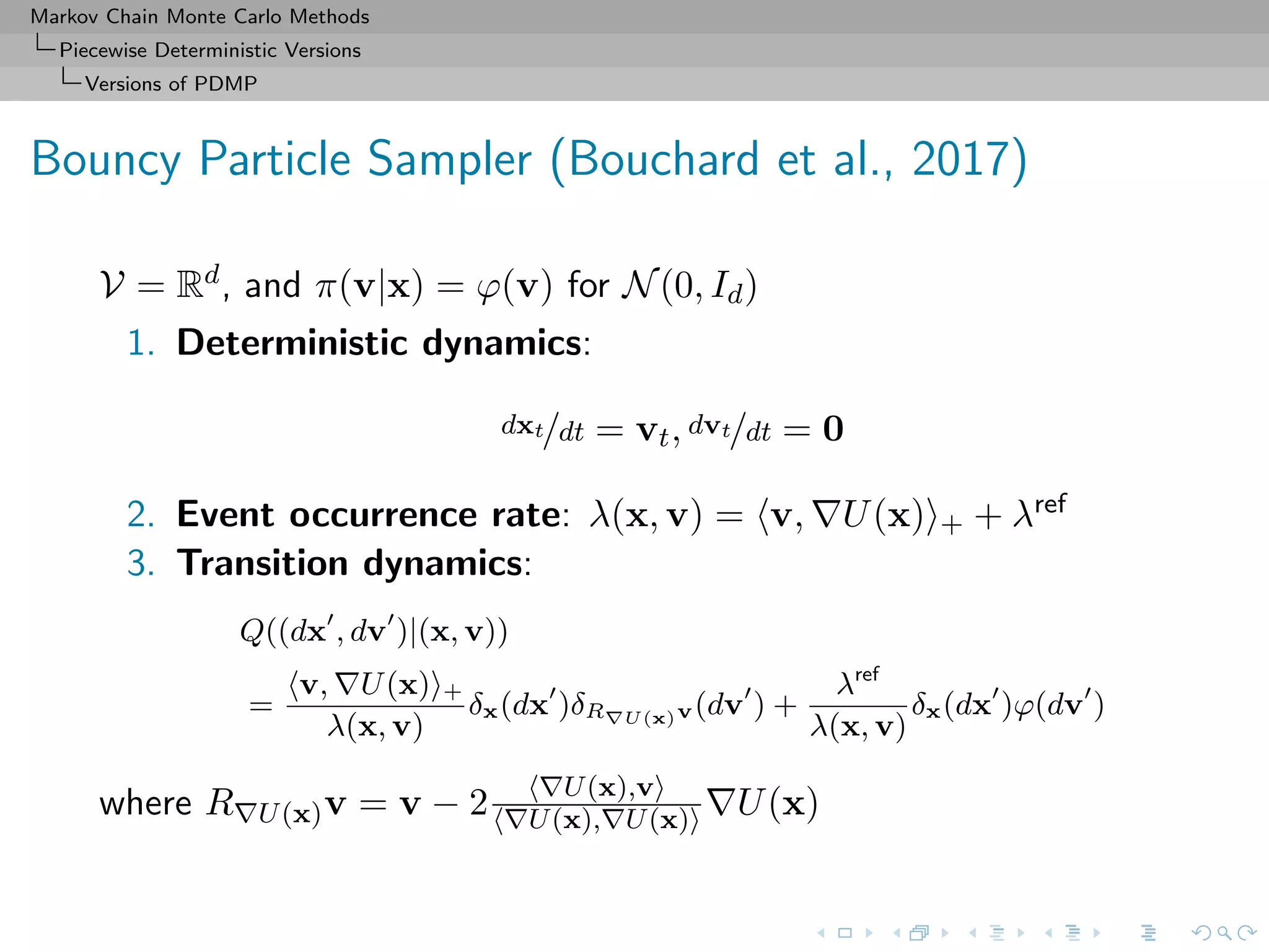 Markov Chain Monte Carlo Methods
Piecewise Deterministic Versions
Versions of PDMP
Bouncy Particle Sampler (Bouchard et al., 2017)
V = Rd, and π(v|x) = ϕ(v) for N(0, Id)
1. Deterministic dynamics:
dxt/dt = vt, dvt/dt = 0
2. Event occurrence rate: λ(x, v) = v, U(x) + + λref
3. Transition dynamics:
Q((dx , dv )|(x, v))
=
v, U(x) +
λ(x, v)
δx(dx )δR U(x)v(dv ) +
λref
λ(x, v)
δx(dx )ϕ(dv )
where R U(x)v = v − 2 U(x),v
U(x), U(x) U(x)
 