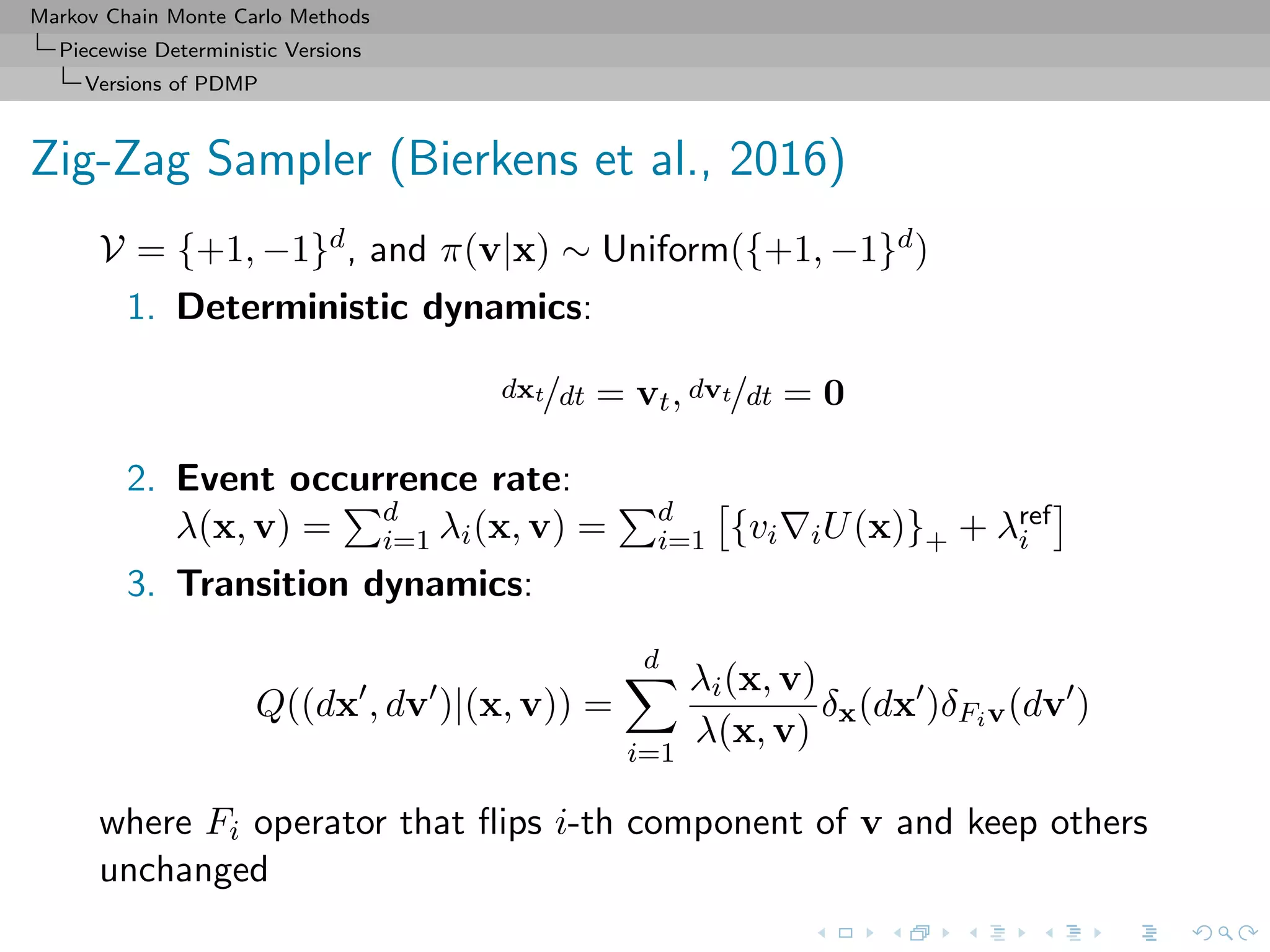 Markov Chain Monte Carlo Methods
Piecewise Deterministic Versions
Versions of PDMP
Zig-Zag Sampler (Bierkens et al., 2016)
V = {+1, −1}d, and π(v|x) ∼ Uniform({+1, −1}d)
1. Deterministic dynamics:
dxt/dt = vt, dvt/dt = 0
2. Event occurrence rate:
λ(x, v) = d
i=1 λi(x, v) = d
i=1 {vi iU(x)}+ + λref
i
3. Transition dynamics:
Q((dx , dv )|(x, v)) =
d
i=1
λi(x, v)
λ(x, v)
δx(dx )δFiv(dv )
where Fi operator that ﬂips i-th component of v and keep others
unchanged
 