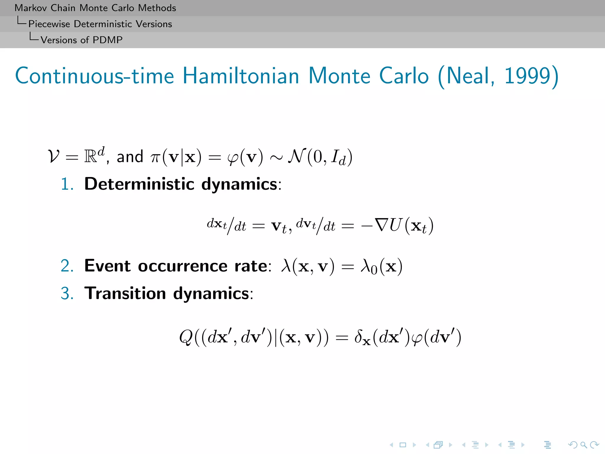 Markov Chain Monte Carlo Methods
Piecewise Deterministic Versions
Versions of PDMP
Continuous-time Hamiltonian Monte Carlo (Neal, 1999)
V = Rd, and π(v|x) = ϕ(v) ∼ N(0, Id)
1. Deterministic dynamics:
dxt/dt = vt, dvt/dt = − U(xt)
2. Event occurrence rate: λ(x, v) = λ0(x)
3. Transition dynamics:
Q((dx , dv )|(x, v)) = δx(dx )ϕ(dv )
 
