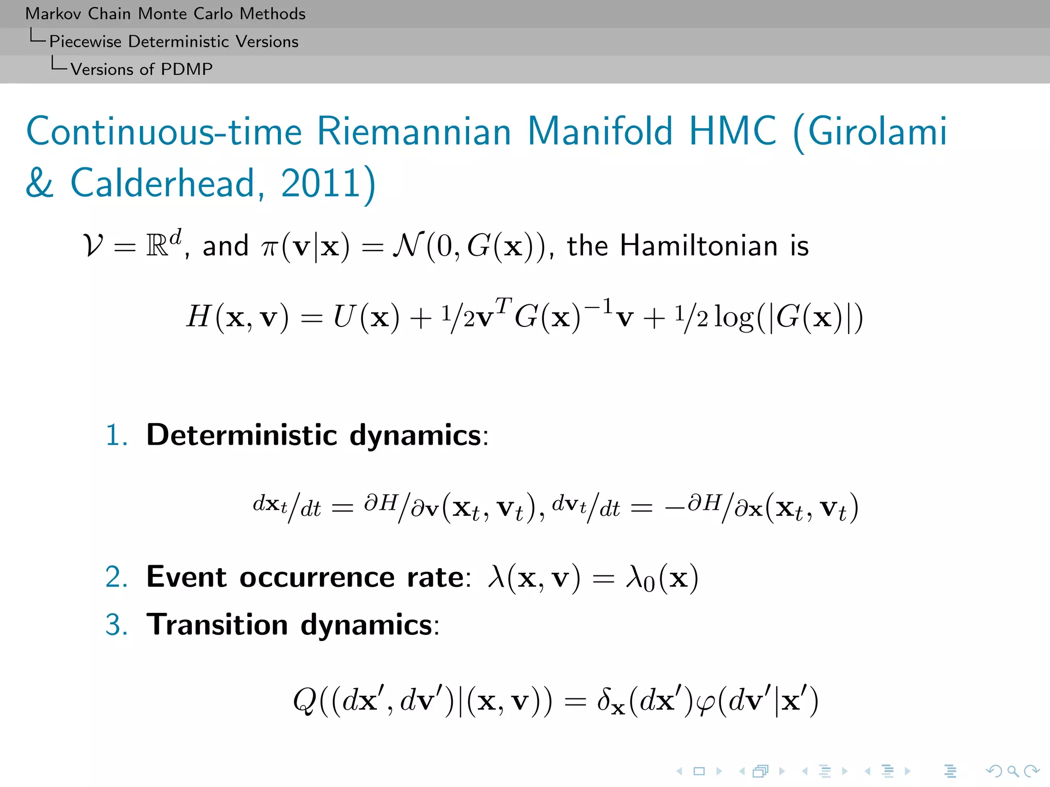 Markov Chain Monte Carlo Methods
Piecewise Deterministic Versions
Versions of PDMP
Continuous-time Riemannian Manifold HMC (Girolami
& Calderhead, 2011)
V = Rd, and π(v|x) = N(0, G(x)), the Hamiltonian is
H(x, v) = U(x) + 1/2vT
G(x)−1
v + 1/2 log(|G(x)|)
1. Deterministic dynamics:
dxt/dt = ∂H/∂v(xt, vt), dvt/dt = −∂H/∂x(xt, vt)
2. Event occurrence rate: λ(x, v) = λ0(x)
3. Transition dynamics:
Q((dx , dv )|(x, v)) = δx(dx )ϕ(dv |x )
 
