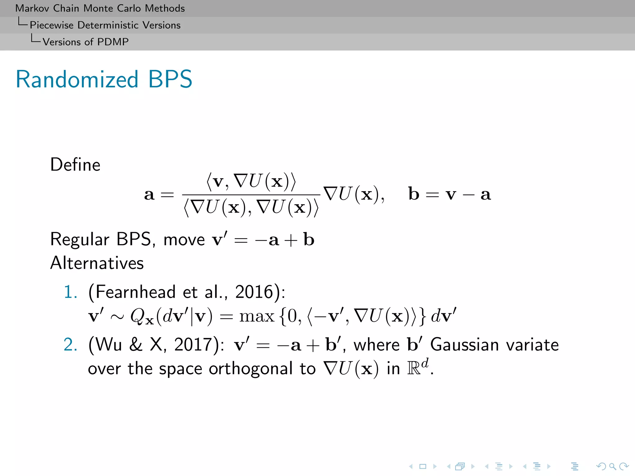 Markov Chain Monte Carlo Methods
Piecewise Deterministic Versions
Versions of PDMP
Randomized BPS
Deﬁne
a =
v, U(x)
U(x), U(x)
U(x), b = v − a
Regular BPS, move v = −a + b
Alternatives
1. (Fearnhead et al., 2016):
v ∼ Qx(dv |v) = max {0, −v , U(x) } dv
2. (Wu & X, 2017): v = −a + b , where b Gaussian variate
over the space orthogonal to U(x) in Rd.
 