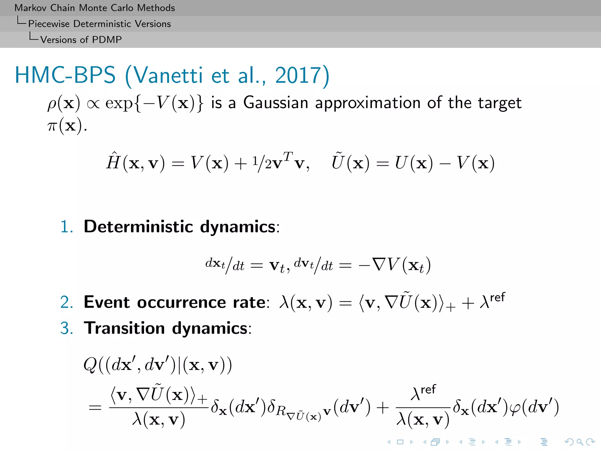 Markov Chain Monte Carlo Methods
Piecewise Deterministic Versions
Versions of PDMP
HMC-BPS (Vanetti et al., 2017)
ρ(x) ∝ exp{−V (x)} is a Gaussian approximation of the target
π(x).
ˆH(x, v) = V (x) + 1/2vT
v, ˜U(x) = U(x) − V (x)
1. Deterministic dynamics:
dxt/dt = vt, dvt/dt = − V (xt)
2. Event occurrence rate: λ(x, v) = v, ˜U(x) + + λref
3. Transition dynamics:
Q((dx , dv )|(x, v))
=
v, ˜U(x) +
λ(x, v)
δx(dx )δR ˜U(x)v(dv ) +
λref
λ(x, v)
δx(dx )ϕ(dv )
 