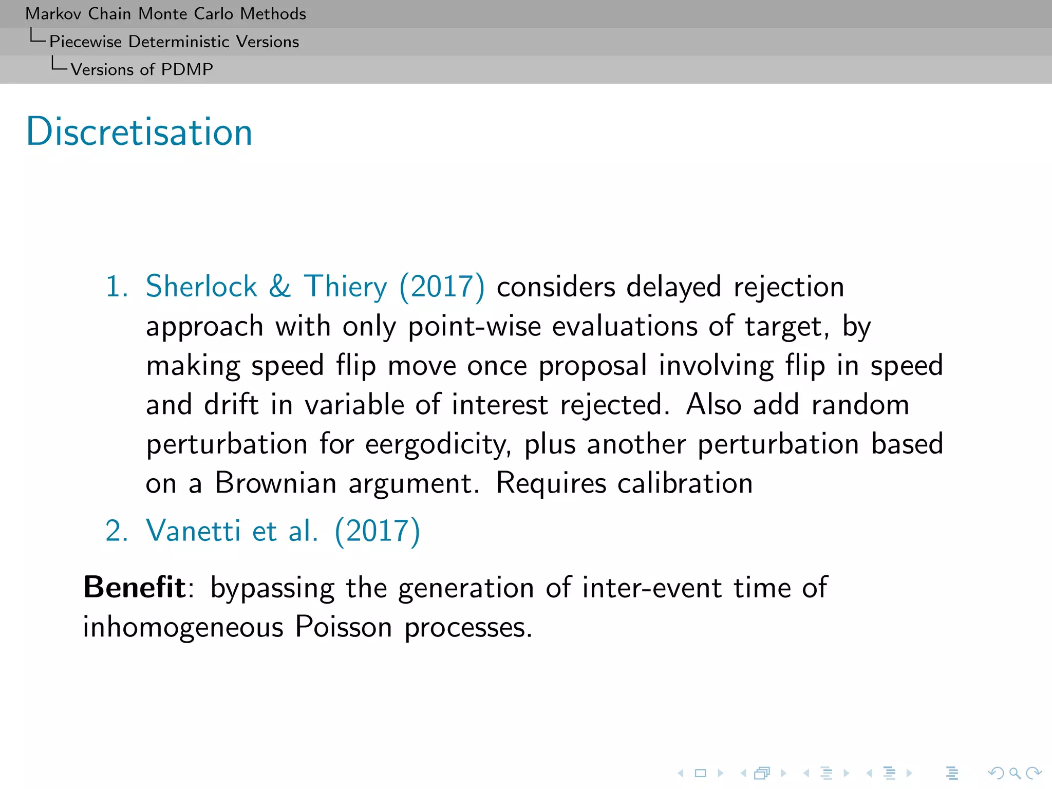 Markov Chain Monte Carlo Methods
Piecewise Deterministic Versions
Versions of PDMP
Discretisation
1. Sherlock & Thiery (2017) considers delayed rejection
approach with only point-wise evaluations of target, by
making speed ﬂip move once proposal involving ﬂip in speed
and drift in variable of interest rejected. Also add random
perturbation for eergodicity, plus another perturbation based
on a Brownian argument. Requires calibration
2. Vanetti et al. (2017)
Beneﬁt: bypassing the generation of inter-event time of
inhomogeneous Poisson processes.
 