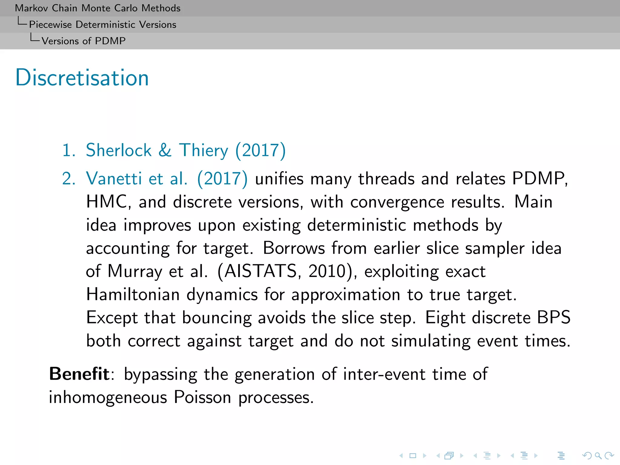 Markov Chain Monte Carlo Methods
Piecewise Deterministic Versions
Versions of PDMP
Discretisation
1. Sherlock & Thiery (2017)
2. Vanetti et al. (2017) uniﬁes many threads and relates PDMP,
HMC, and discrete versions, with convergence results. Main
idea improves upon existing deterministic methods by
accounting for target. Borrows from earlier slice sampler idea
of Murray et al. (AISTATS, 2010), exploiting exact
Hamiltonian dynamics for approximation to true target.
Except that bouncing avoids the slice step. Eight discrete BPS
both correct against target and do not simulating event times.
Beneﬁt: bypassing the generation of inter-event time of
inhomogeneous Poisson processes.
 