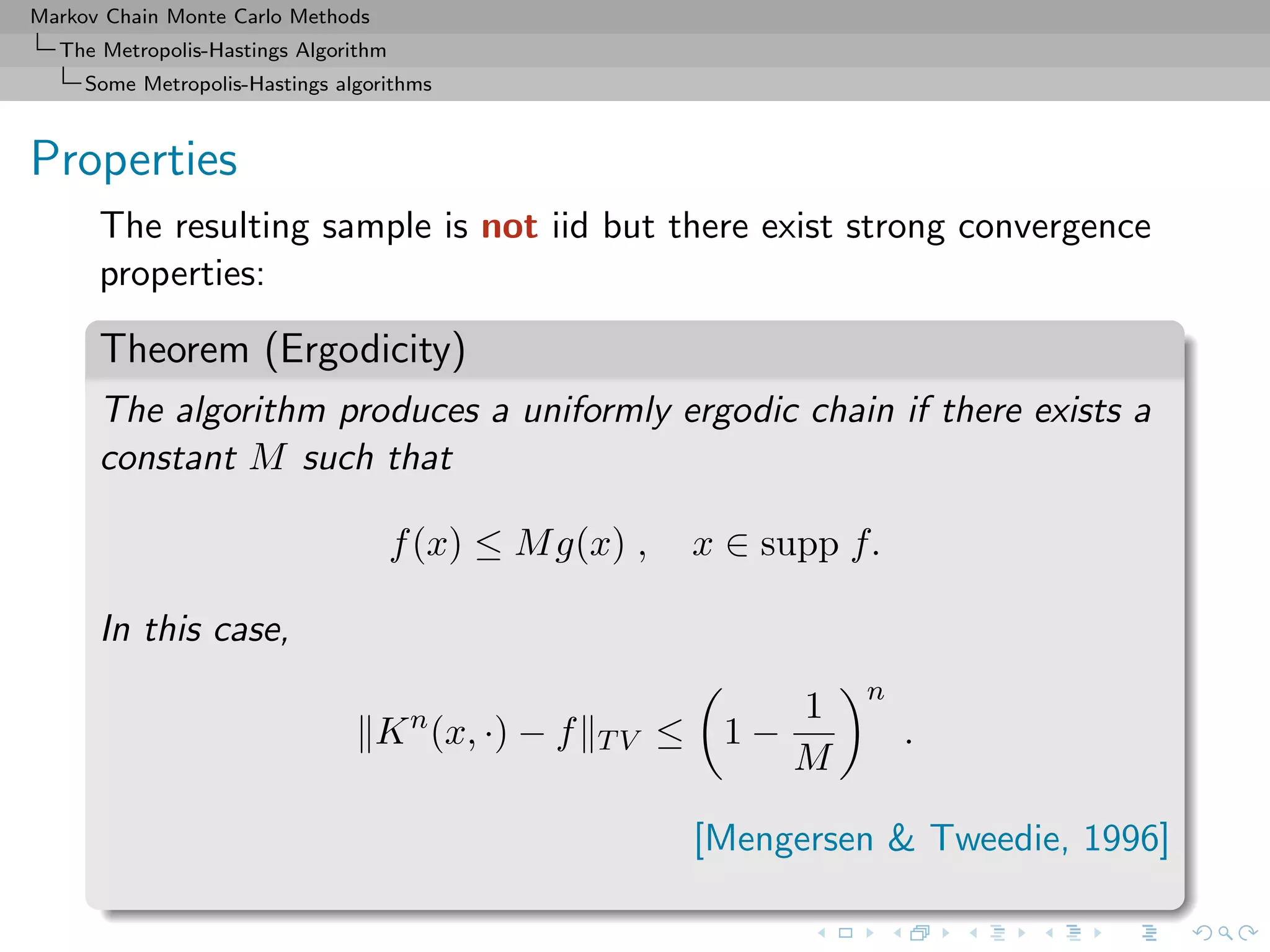 Markov Chain Monte Carlo Methods
The Metropolis-Hastings Algorithm
Some Metropolis-Hastings algorithms
Properties
The resulting sample is not iid but there exist strong convergence
properties:
Theorem (Ergodicity)
The algorithm produces a uniformly ergodic chain if there exists a
constant M such that
f(x) ≤ Mg(x) , x ∈ supp f.
In this case,
Kn
(x, ·) − f TV ≤ 1 −
1
M
n
.
[Mengersen & Tweedie, 1996]
 