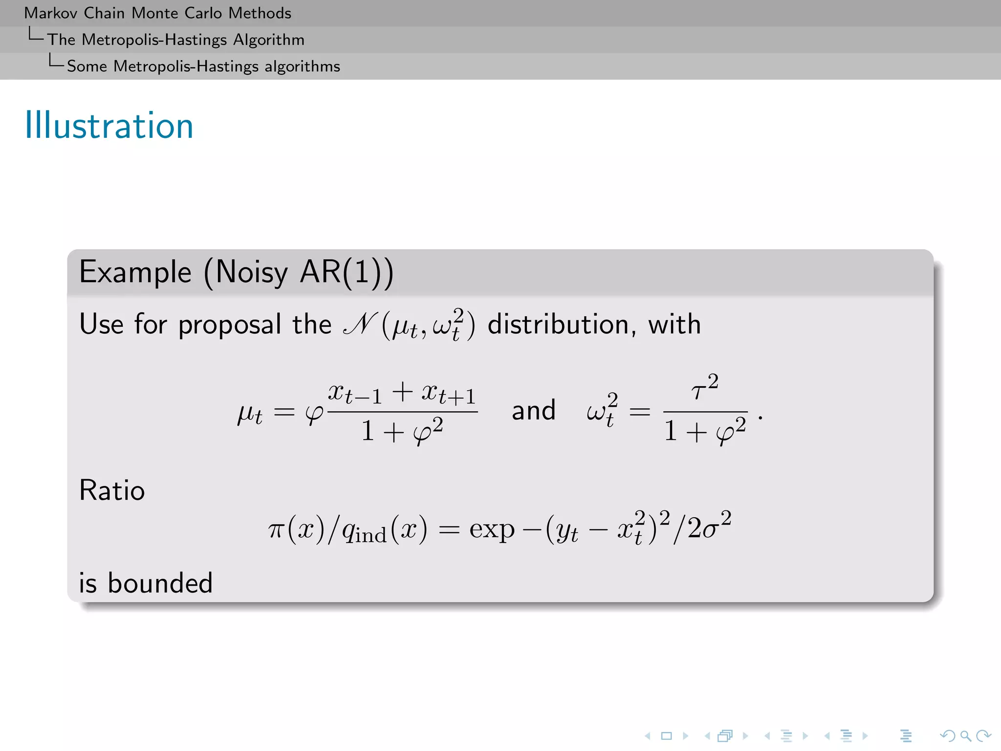 Markov Chain Monte Carlo Methods
The Metropolis-Hastings Algorithm
Some Metropolis-Hastings algorithms
Illustration
Example (Noisy AR(1))
Use for proposal the N (µt, ω2
t ) distribution, with
µt = ϕ
xt−1 + xt+1
1 + ϕ2
and ω2
t =
τ2
1 + ϕ2
.
Ratio
π(x)/qind(x) = exp −(yt − x2
t )2
/2σ2
is bounded
 