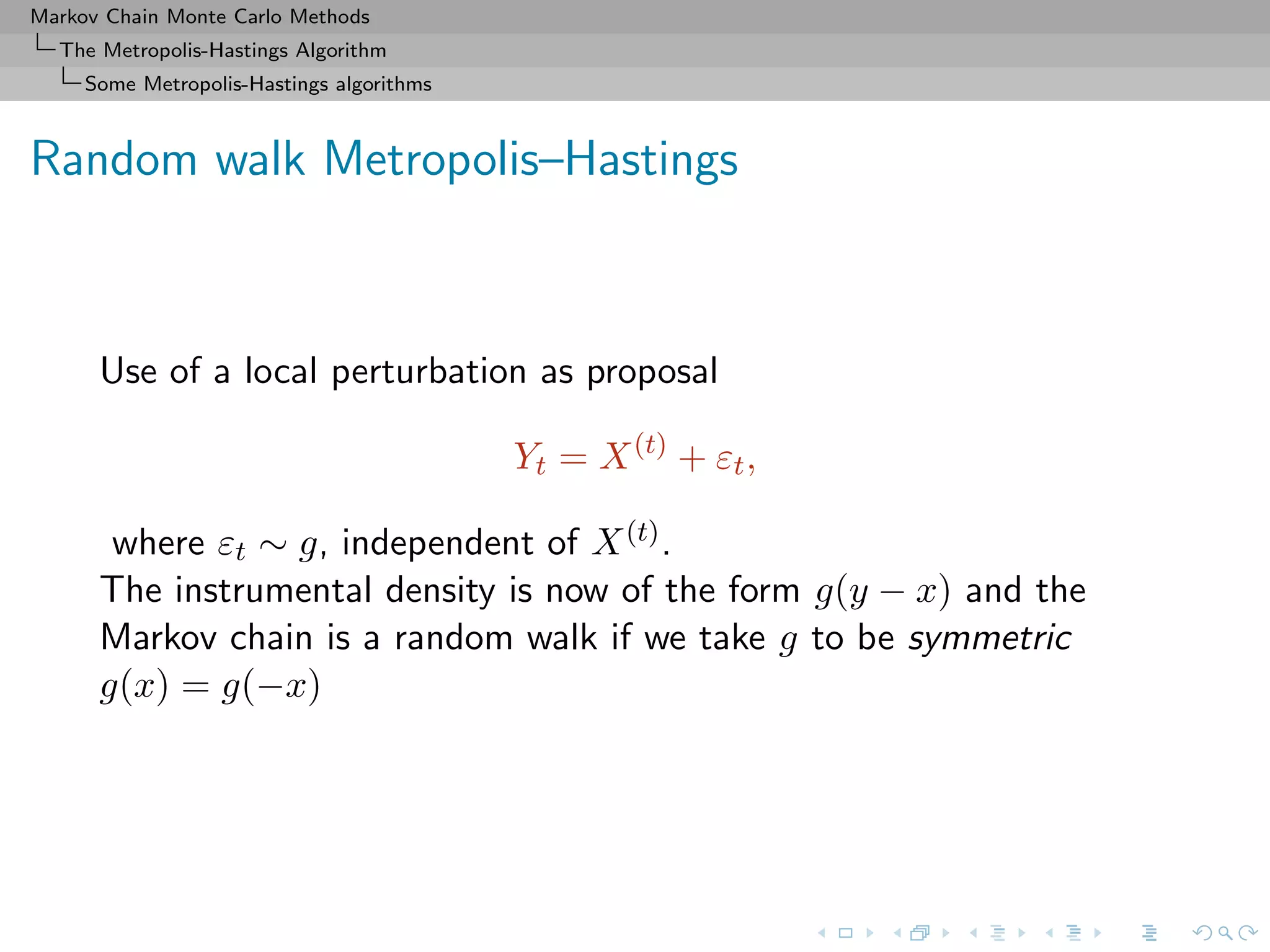 Markov Chain Monte Carlo Methods
The Metropolis-Hastings Algorithm
Some Metropolis-Hastings algorithms
Random walk Metropolis–Hastings
Use of a local perturbation as proposal
Yt = X(t)
+ εt,
where εt ∼ g, independent of X(t).
The instrumental density is now of the form g(y − x) and the
Markov chain is a random walk if we take g to be symmetric
g(x) = g(−x)
 
