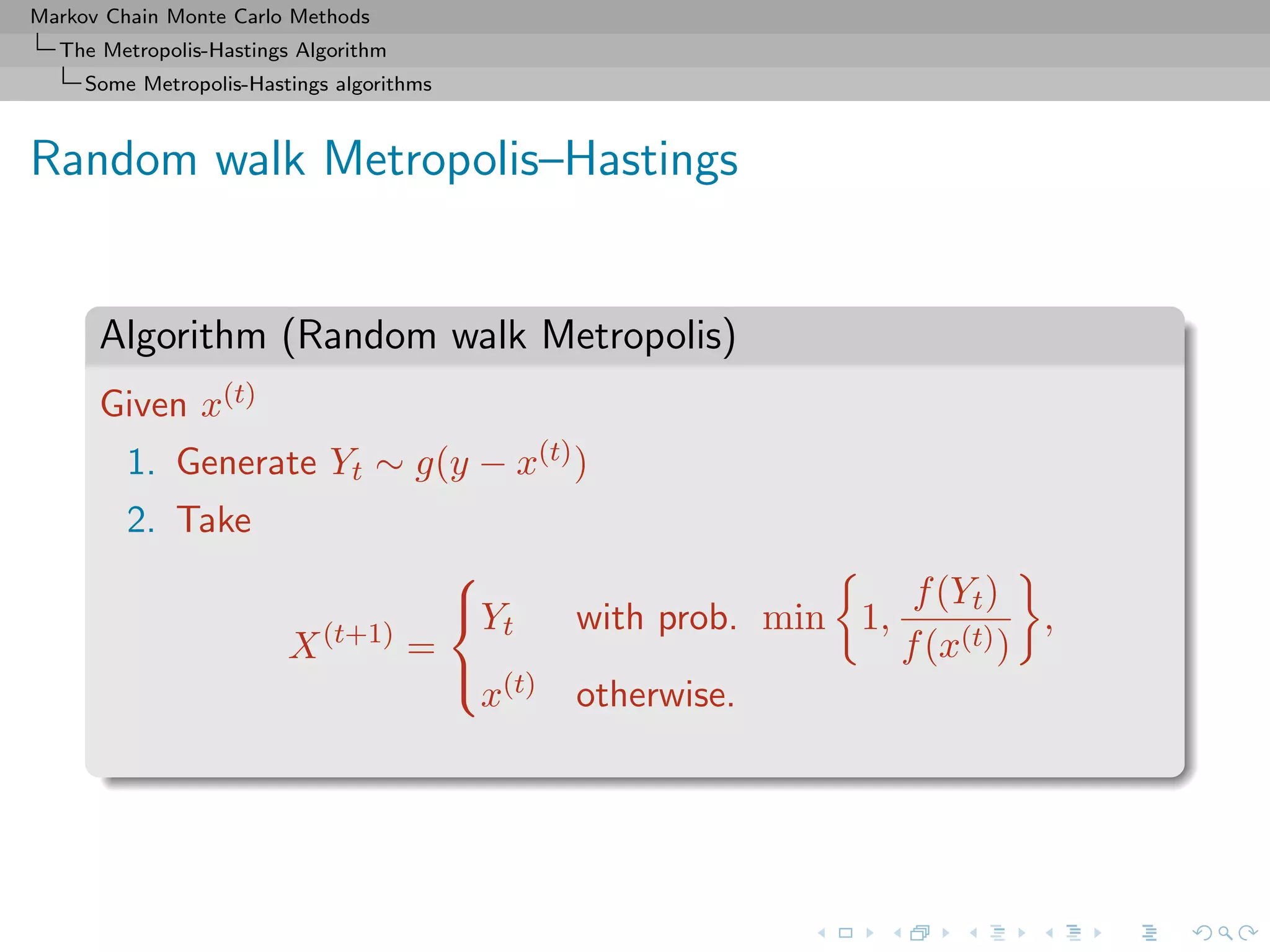 Markov Chain Monte Carlo Methods
The Metropolis-Hastings Algorithm
Some Metropolis-Hastings algorithms
Random walk Metropolis–Hastings
Algorithm (Random walk Metropolis)
Given x(t)
1. Generate Yt ∼ g(y − x(t))
2. Take
X(t+1)
=



Yt with prob. min 1,
f(Yt)
f(x(t))
,
x(t) otherwise.
 