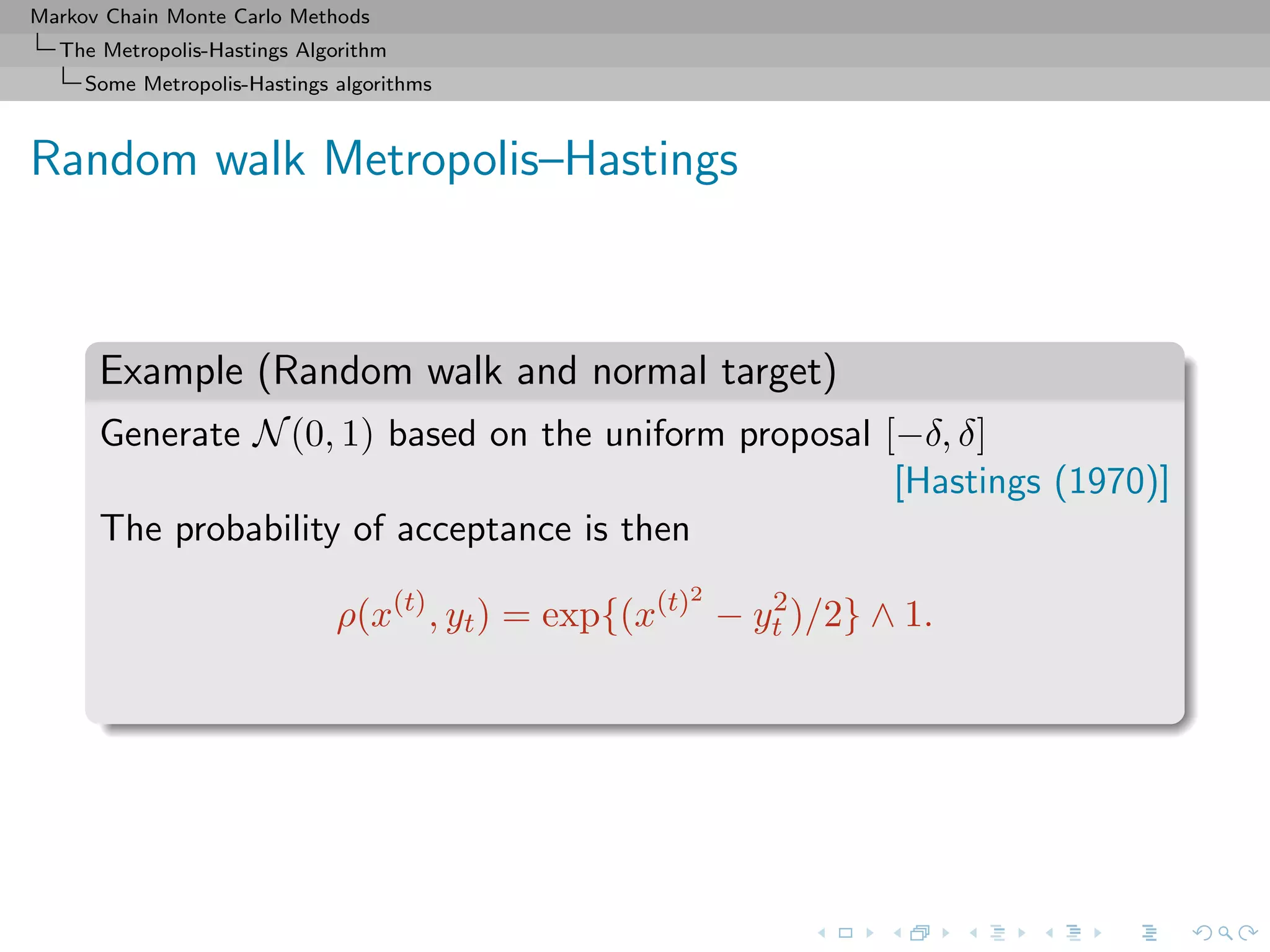 Markov Chain Monte Carlo Methods
The Metropolis-Hastings Algorithm
Some Metropolis-Hastings algorithms
Random walk Metropolis–Hastings
Example (Random walk and normal target)
Generate N(0, 1) based on the uniform proposal [−δ, δ]
[Hastings (1970)]
The probability of acceptance is then
ρ(x(t)
, yt) = exp{(x(t)2
− y2
t )/2} ∧ 1.
 
