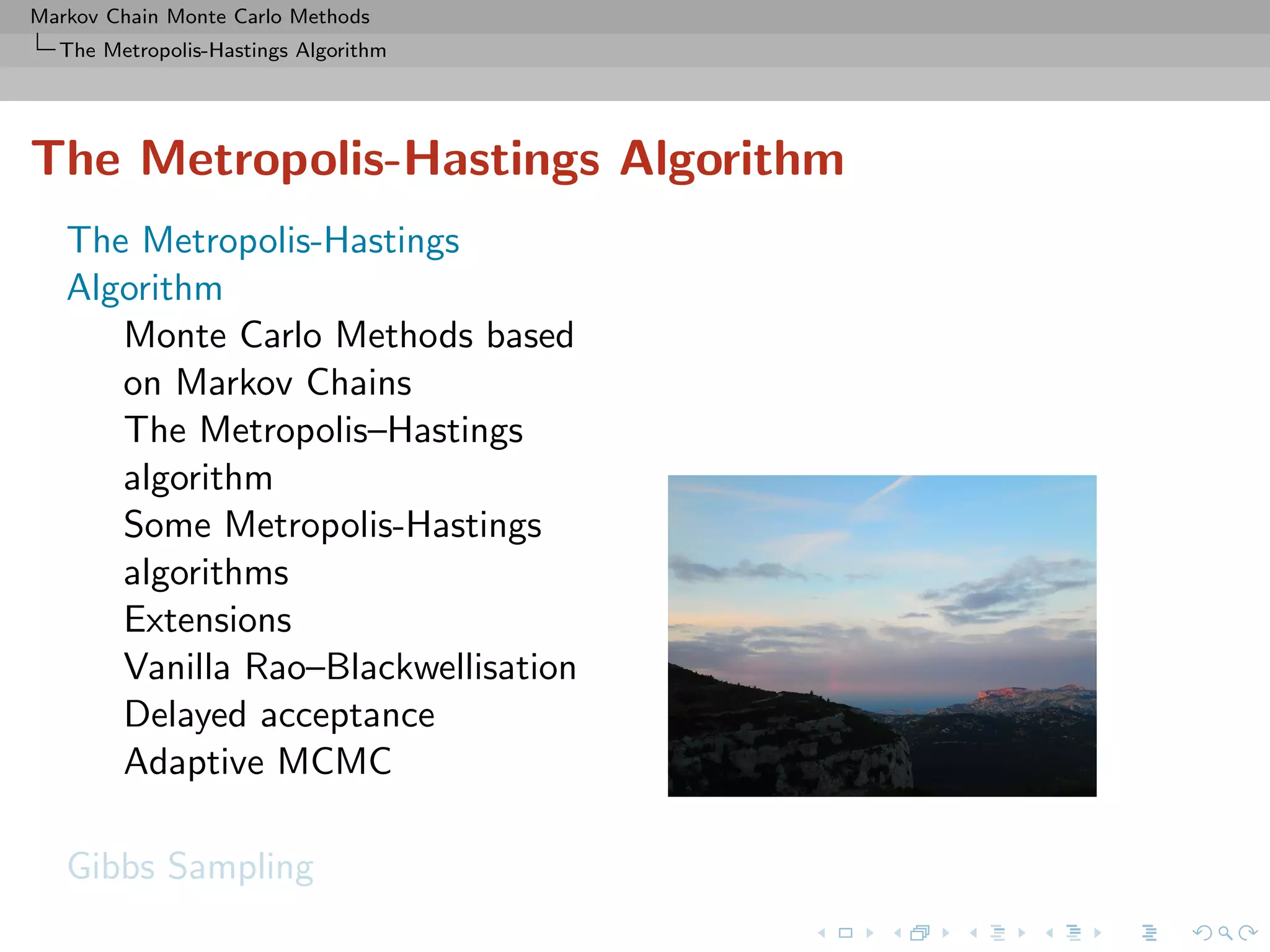 Markov Chain Monte Carlo Methods
The Metropolis-Hastings Algorithm
The Metropolis-Hastings Algorithm
The Metropolis-Hastings
Algorithm
Monte Carlo Methods based
on Markov Chains
The Metropolis–Hastings
algorithm
Some Metropolis-Hastings
algorithms
Extensions
Vanilla Rao–Blackwellisation
Delayed acceptance
Adaptive MCMC
Gibbs Sampling
 