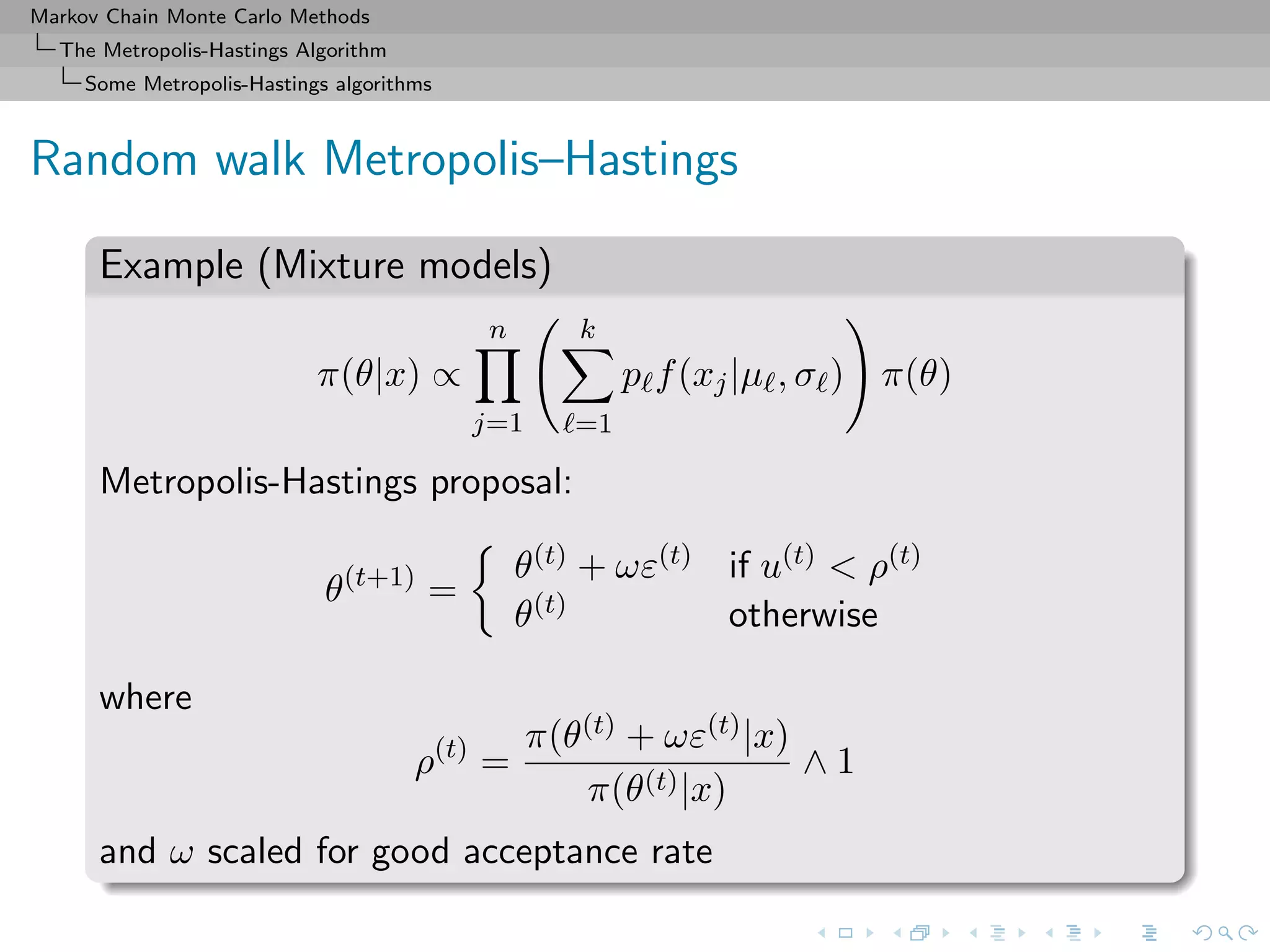 Markov Chain Monte Carlo Methods
The Metropolis-Hastings Algorithm
Some Metropolis-Hastings algorithms
Random walk Metropolis–Hastings
Example (Mixture models)
π(θ|x) ∝
n
j=1
k
=1
p f(xj|µ , σ ) π(θ)
Metropolis-Hastings proposal:
θ(t+1)
=
θ(t) + ωε(t) if u(t) < ρ(t)
θ(t) otherwise
where
ρ(t)
=
π(θ(t) + ωε(t)|x)
π(θ(t)|x)
∧ 1
and ω scaled for good acceptance rate
 