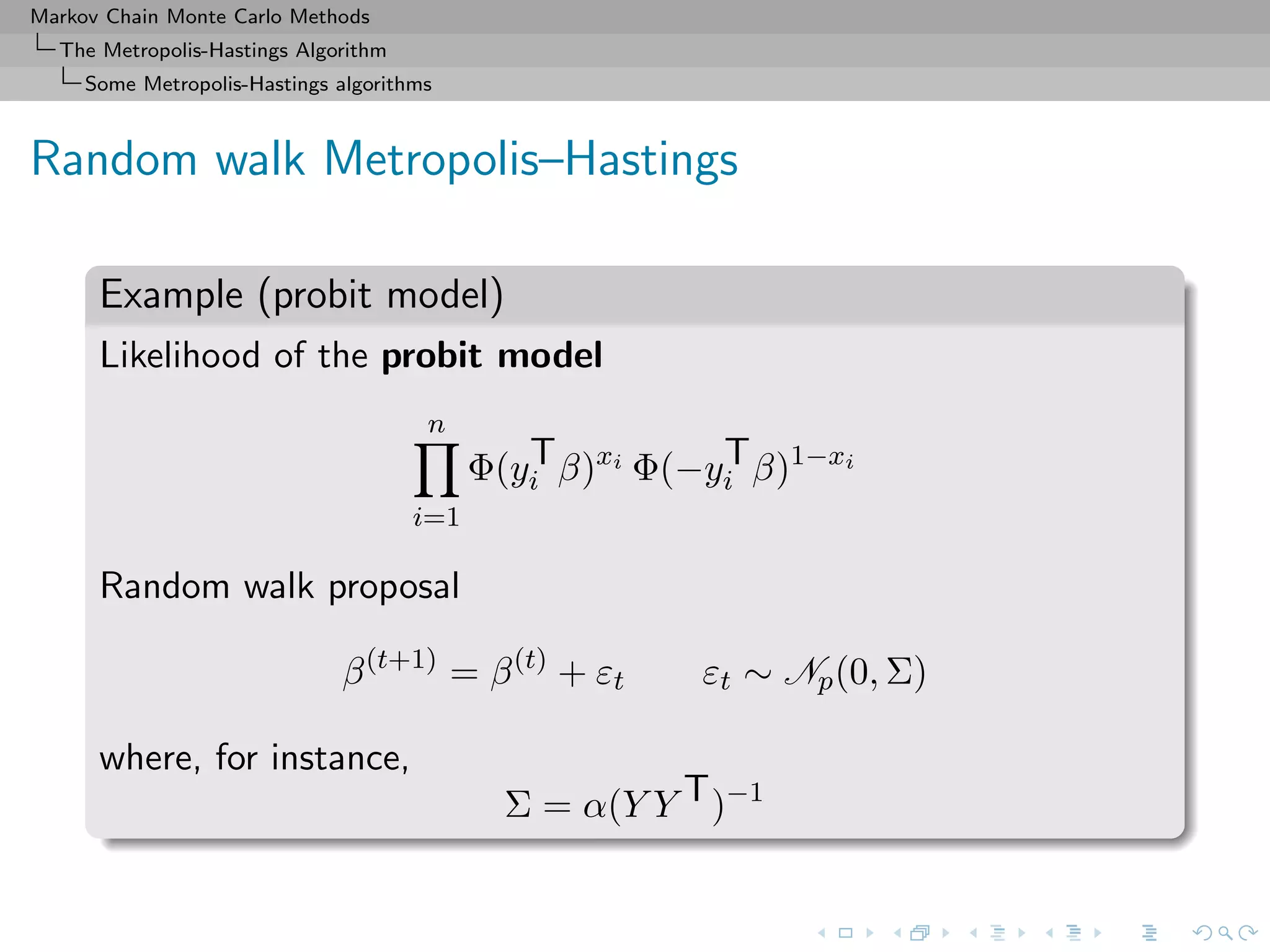 Markov Chain Monte Carlo Methods
The Metropolis-Hastings Algorithm
Some Metropolis-Hastings algorithms
Random walk Metropolis–Hastings
Example (probit model)
Likelihood of the probit model
n
i=1
Φ(yT
i β)xi
Φ(−yT
i β)1−xi
Random walk proposal
β(t+1)
= β(t)
+ εt εt ∼ Np(0, Σ)
where, for instance,
Σ = α(Y Y T)−1
 