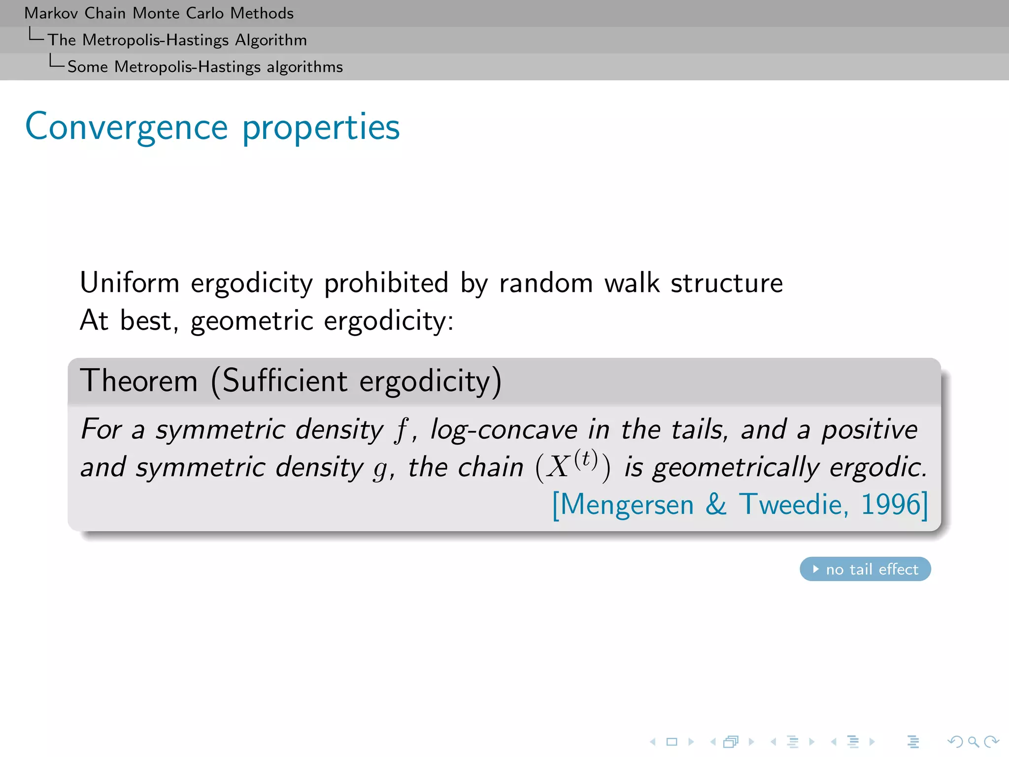 Markov Chain Monte Carlo Methods
The Metropolis-Hastings Algorithm
Some Metropolis-Hastings algorithms
Convergence properties
Uniform ergodicity prohibited by random walk structure
At best, geometric ergodicity:
Theorem (Suﬃcient ergodicity)
For a symmetric density f, log-concave in the tails, and a positive
and symmetric density g, the chain (X(t)) is geometrically ergodic.
[Mengersen & Tweedie, 1996]
no tail eﬀect
 