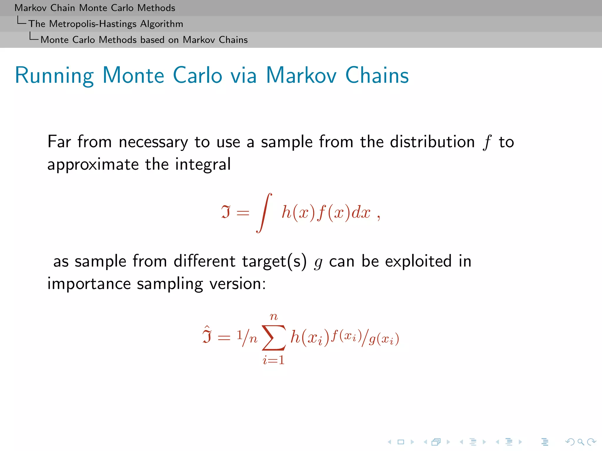 Markov Chain Monte Carlo Methods
The Metropolis-Hastings Algorithm
Monte Carlo Methods based on Markov Chains
Running Monte Carlo via Markov Chains
Far from necessary to use a sample from the distribution f to
approximate the integral
I = h(x)f(x)dx ,
as sample from diﬀerent target(s) g can be exploited in
importance sampling version:
ˆI = 1/n
n
i=1
h(xi)f(xi)/g(xi)
 