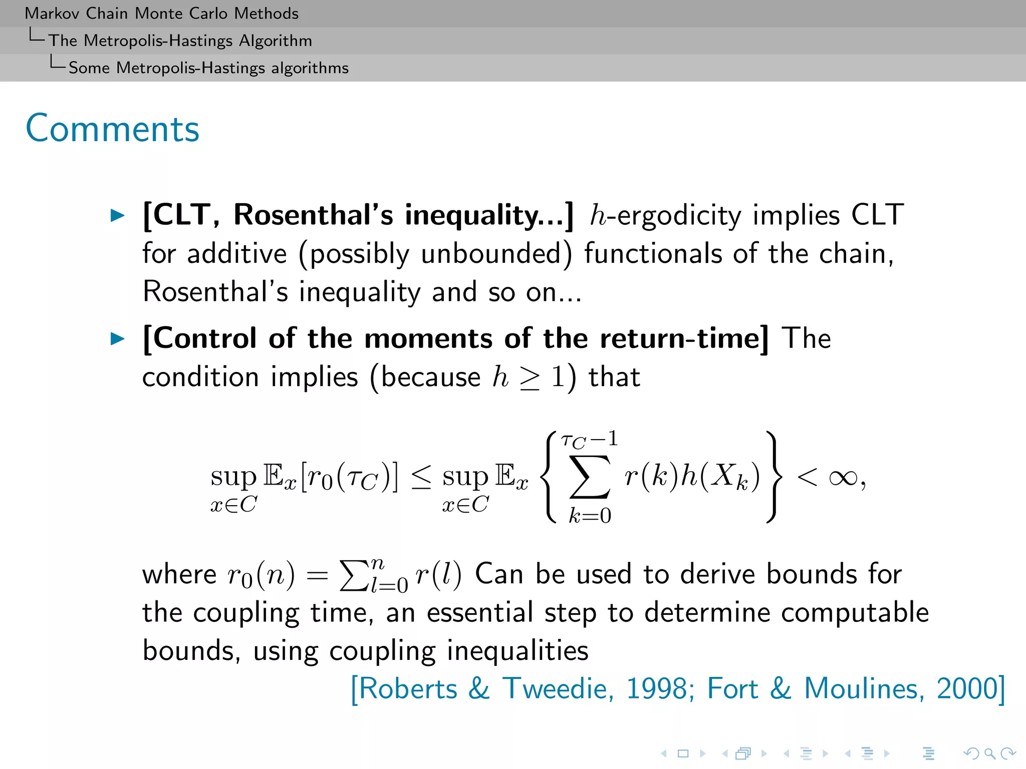 Markov Chain Monte Carlo Methods
The Metropolis-Hastings Algorithm
Some Metropolis-Hastings algorithms
Comments
[CLT, Rosenthal’s inequality...] h-ergodicity implies CLT
for additive (possibly unbounded) functionals of the chain,
Rosenthal’s inequality and so on...
[Control of the moments of the return-time] The
condition implies (because h ≥ 1) that
sup
x∈C
Ex[r0(τC)] ≤ sup
x∈C
Ex
τC −1
k=0
r(k)h(Xk) < ∞,
where r0(n) = n
l=0 r(l) Can be used to derive bounds for
the coupling time, an essential step to determine computable
bounds, using coupling inequalities
[Roberts & Tweedie, 1998; Fort & Moulines, 2000]
 