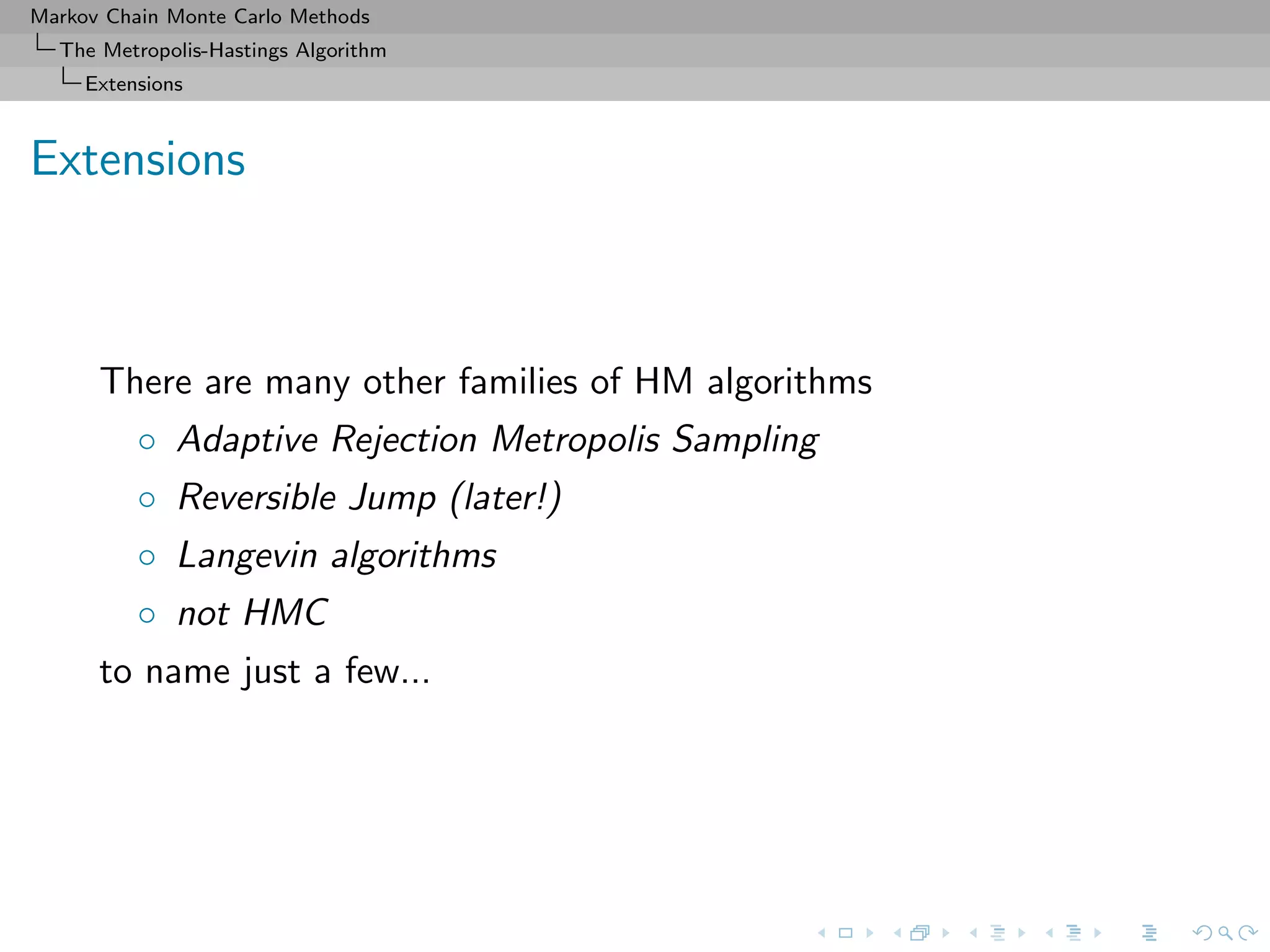 Markov Chain Monte Carlo Methods
The Metropolis-Hastings Algorithm
Extensions
Extensions
There are many other families of HM algorithms
◦ Adaptive Rejection Metropolis Sampling
◦ Reversible Jump (later!)
◦ Langevin algorithms
◦ not HMC
to name just a few...
 