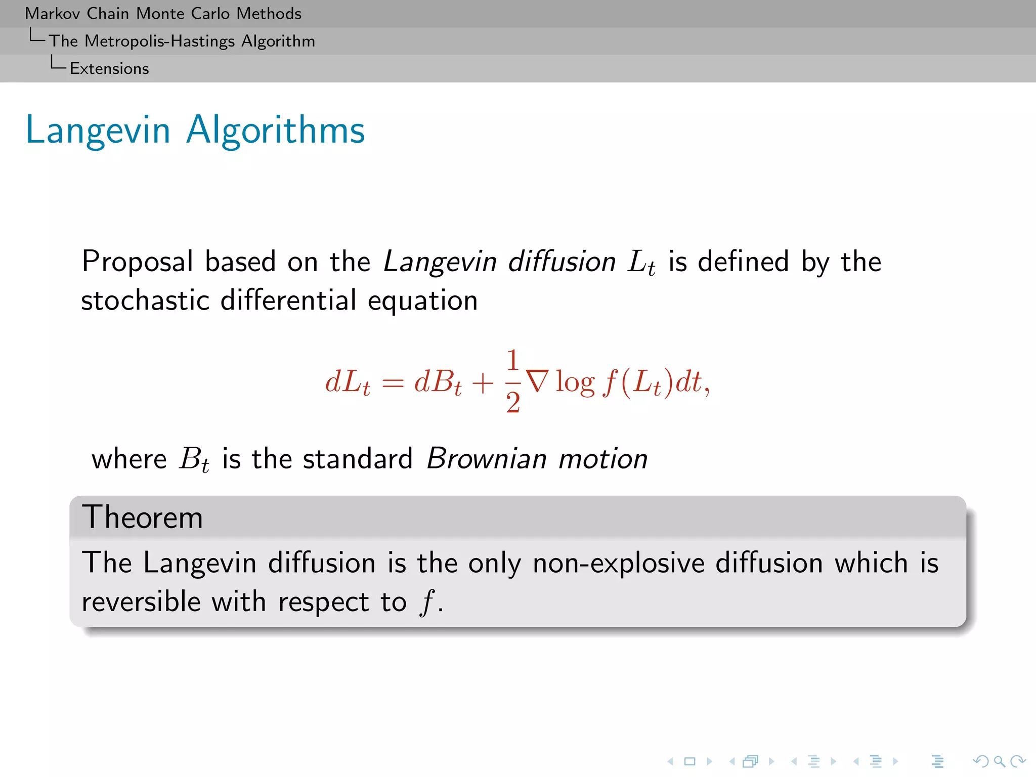 Markov Chain Monte Carlo Methods
The Metropolis-Hastings Algorithm
Extensions
Langevin Algorithms
Proposal based on the Langevin diﬀusion Lt is deﬁned by the
stochastic diﬀerential equation
dLt = dBt +
1
2
log f(Lt)dt,
where Bt is the standard Brownian motion
Theorem
The Langevin diﬀusion is the only non-explosive diﬀusion which is
reversible with respect to f.
 