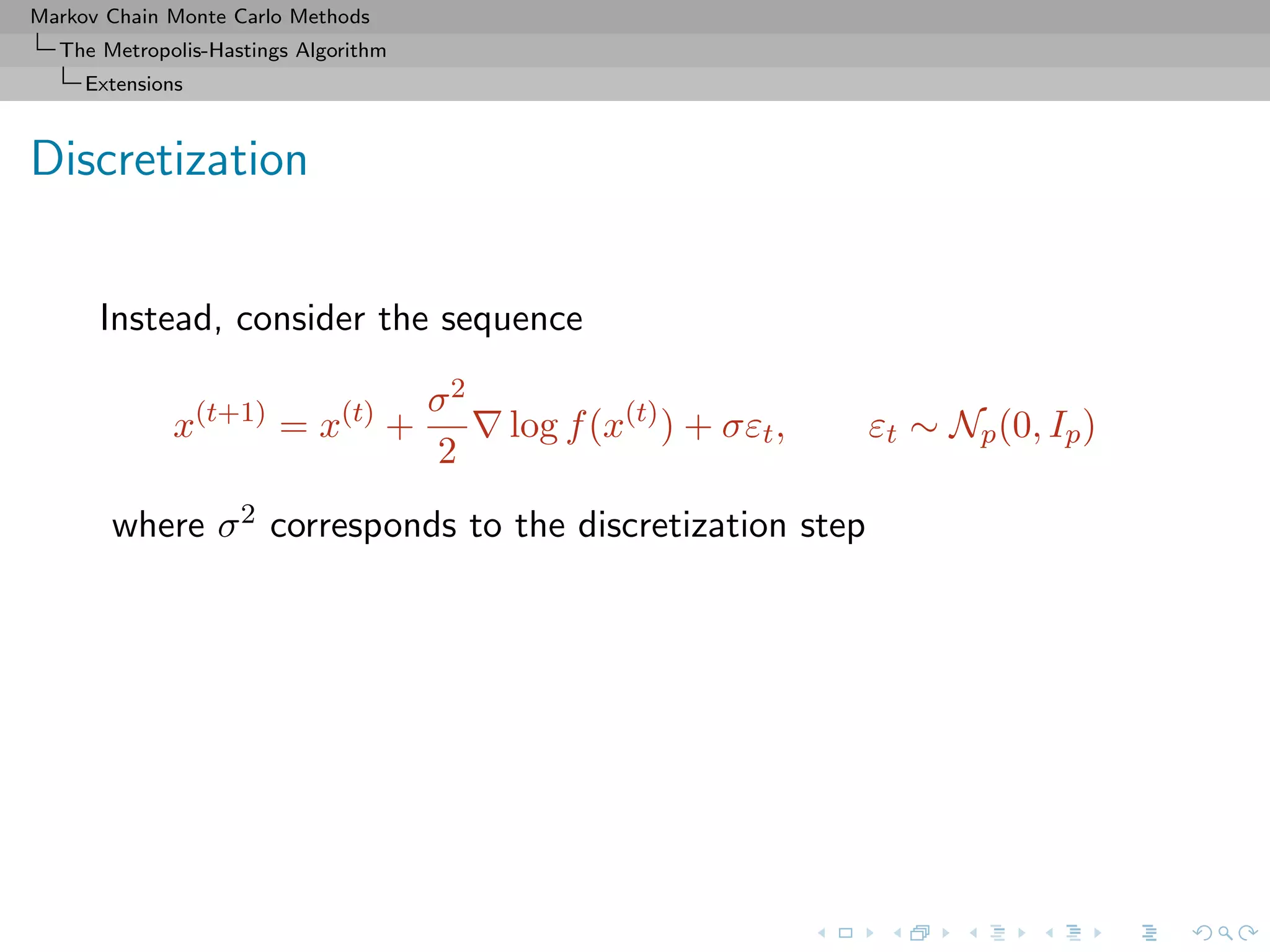 Markov Chain Monte Carlo Methods
The Metropolis-Hastings Algorithm
Extensions
Discretization
Instead, consider the sequence
x(t+1)
= x(t)
+
σ2
2
log f(x(t)
) + σεt, εt ∼ Np(0, Ip)
where σ2 corresponds to the discretization step
 