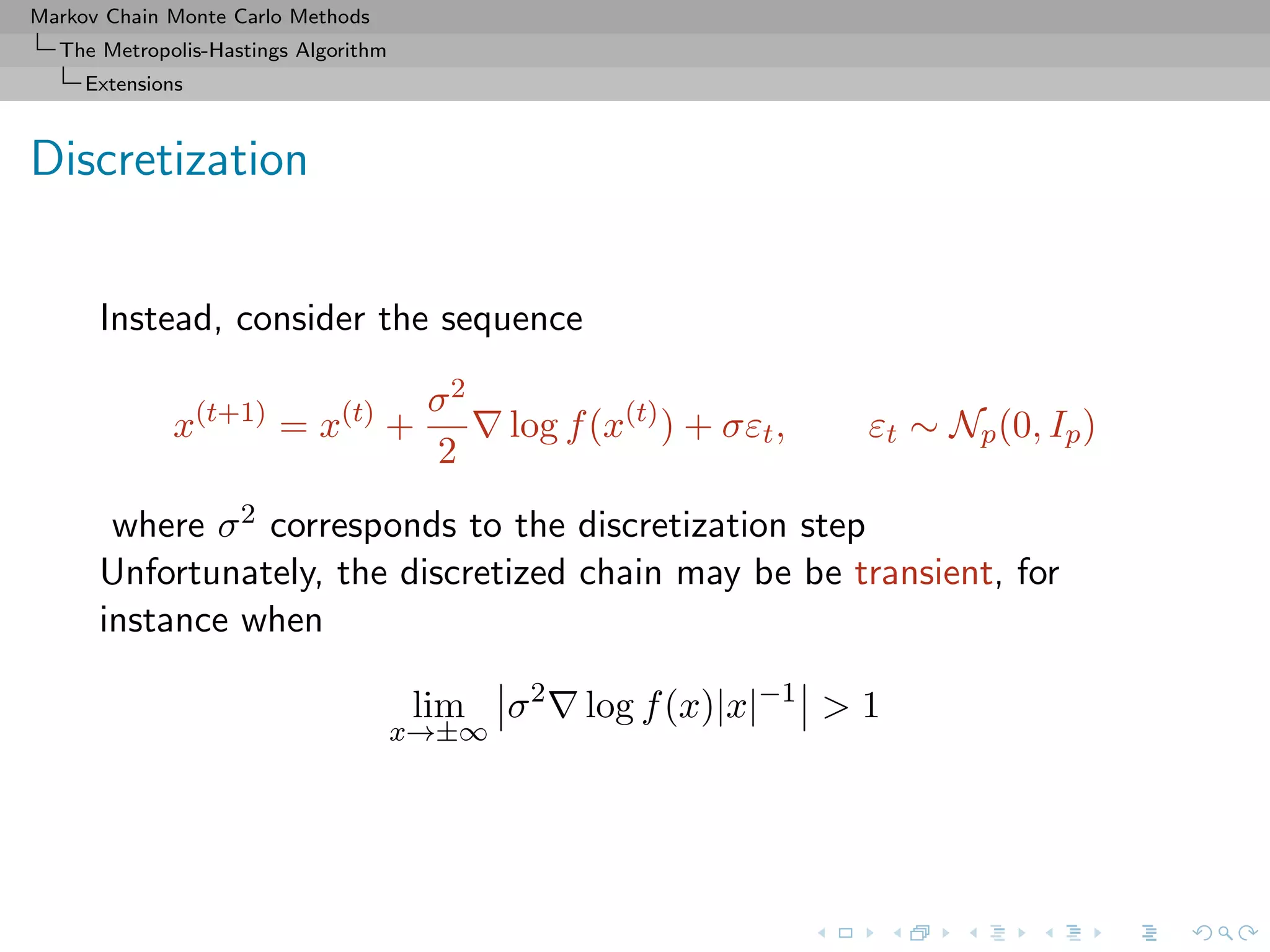 Markov Chain Monte Carlo Methods
The Metropolis-Hastings Algorithm
Extensions
Discretization
Instead, consider the sequence
x(t+1)
= x(t)
+
σ2
2
log f(x(t)
) + σεt, εt ∼ Np(0, Ip)
where σ2 corresponds to the discretization step
Unfortunately, the discretized chain may be be transient, for
instance when
lim
x→±∞
σ2
log f(x)|x|−1
> 1
 