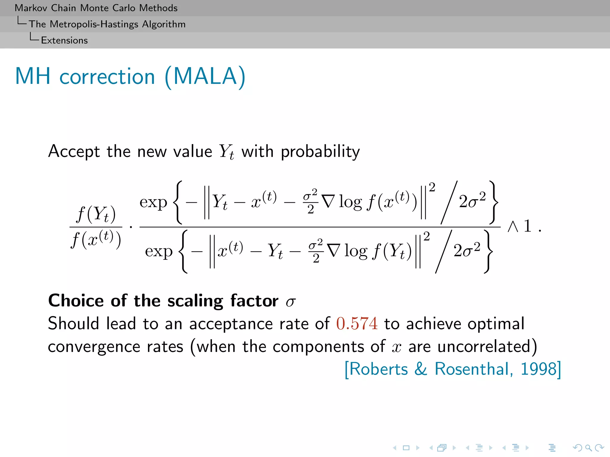Markov Chain Monte Carlo Methods
The Metropolis-Hastings Algorithm
Extensions
MH correction (MALA)
Accept the new value Yt with probability
f(Yt)
f(x(t))
·
exp − Yt − x(t) − σ2
2 log f(x(t))
2
2σ2
exp − x(t) − Yt − σ2
2 log f(Yt)
2
2σ2
∧ 1 .
Choice of the scaling factor σ
Should lead to an acceptance rate of 0.574 to achieve optimal
convergence rates (when the components of x are uncorrelated)
[Roberts & Rosenthal, 1998]
 