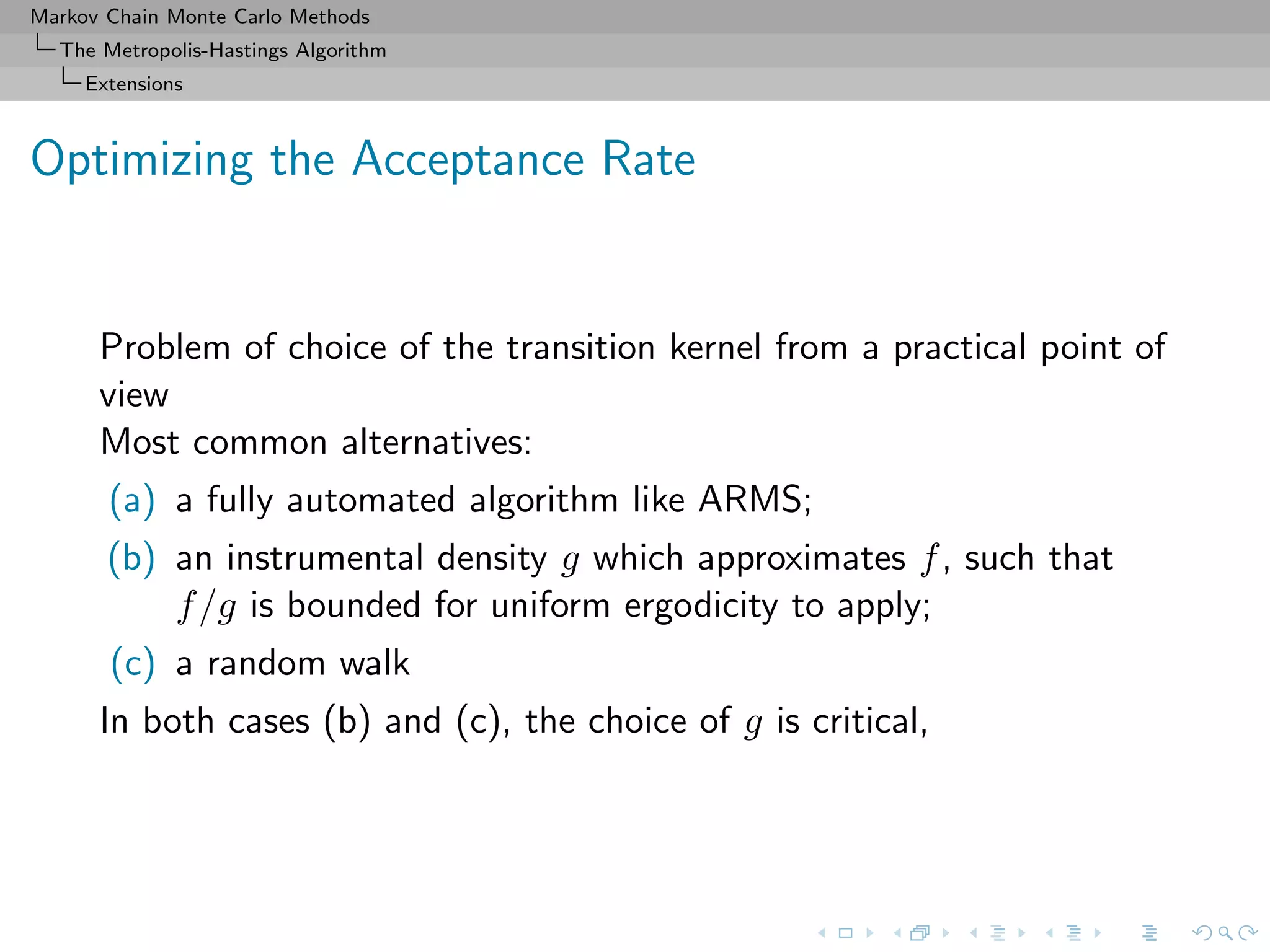 Markov Chain Monte Carlo Methods
The Metropolis-Hastings Algorithm
Extensions
Optimizing the Acceptance Rate
Problem of choice of the transition kernel from a practical point of
view
Most common alternatives:
(a) a fully automated algorithm like ARMS;
(b) an instrumental density g which approximates f, such that
f/g is bounded for uniform ergodicity to apply;
(c) a random walk
In both cases (b) and (c), the choice of g is critical,
 