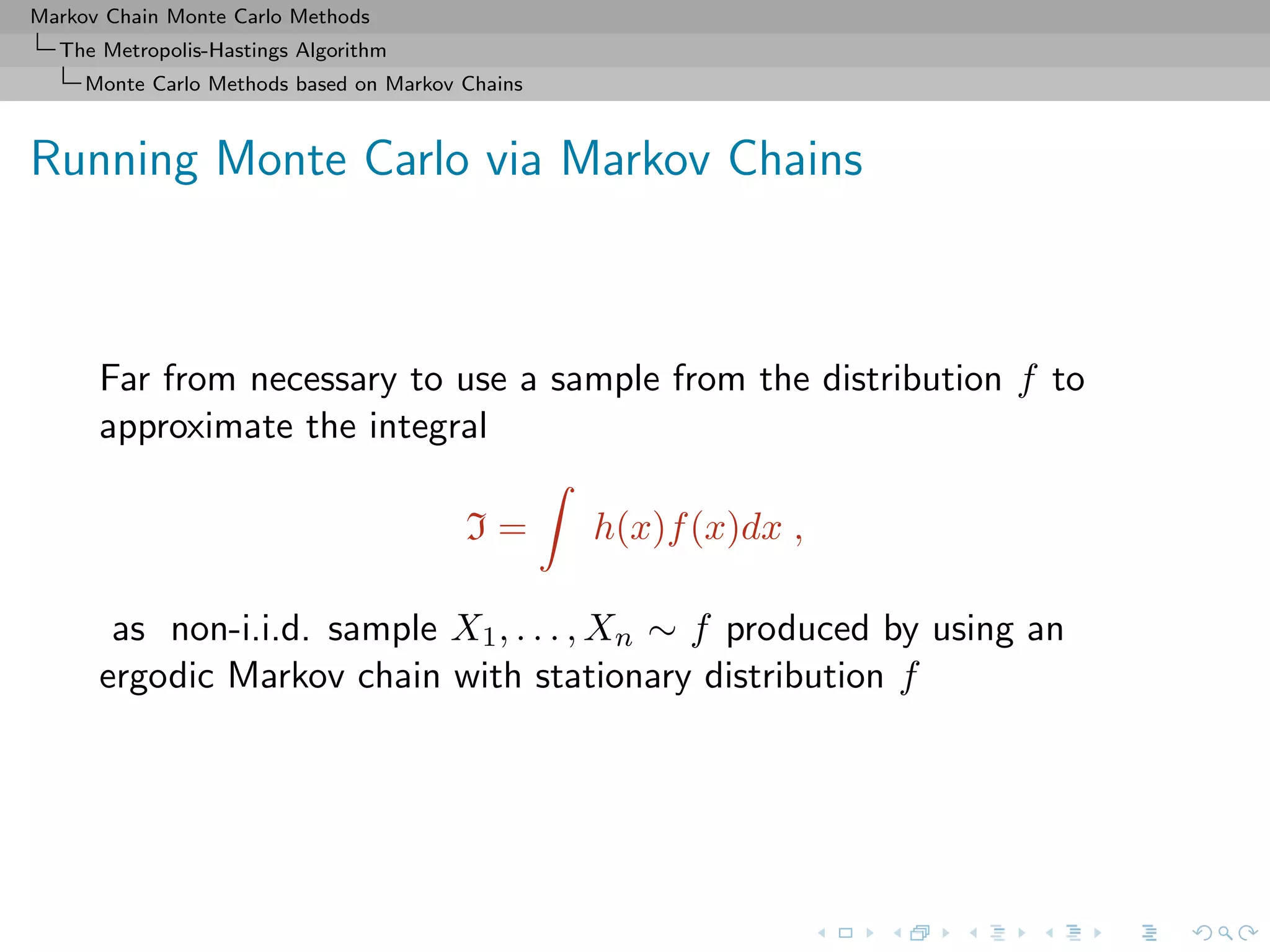 Markov Chain Monte Carlo Methods
The Metropolis-Hastings Algorithm
Monte Carlo Methods based on Markov Chains
Running Monte Carlo via Markov Chains
Far from necessary to use a sample from the distribution f to
approximate the integral
I = h(x)f(x)dx ,
as non-i.i.d. sample X1, . . . , Xn ∼ f produced by using an
ergodic Markov chain with stationary distribution f
 