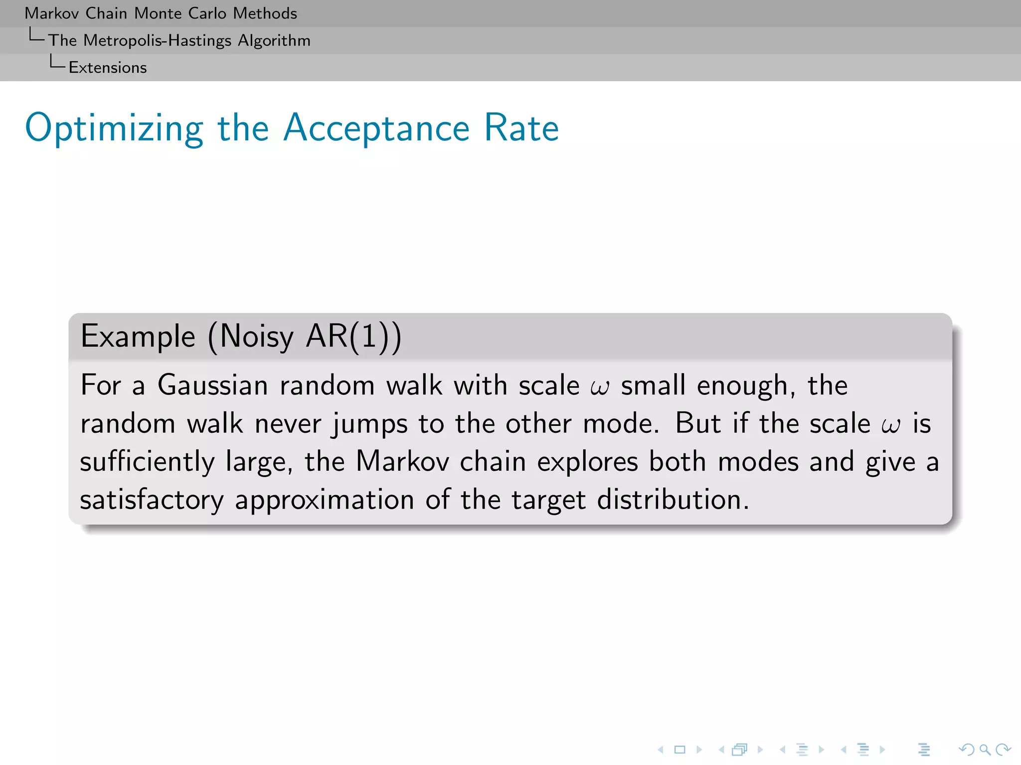 Markov Chain Monte Carlo Methods
The Metropolis-Hastings Algorithm
Extensions
Optimizing the Acceptance Rate
Example (Noisy AR(1))
For a Gaussian random walk with scale ω small enough, the
random walk never jumps to the other mode. But if the scale ω is
suﬃciently large, the Markov chain explores both modes and give a
satisfactory approximation of the target distribution.
 
