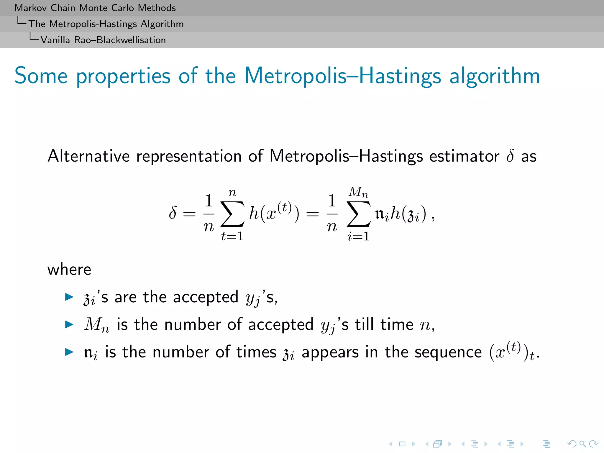 Markov Chain Monte Carlo Methods
The Metropolis-Hastings Algorithm
Vanilla Rao–Blackwellisation
Some properties of the Metropolis–Hastings algorithm
Alternative representation of Metropolis–Hastings estimator δ as
δ =
1
n
n
t=1
h(x(t)
) =
1
n
Mn
i=1
nih(zi) ,
where
zi’s are the accepted yj’s,
Mn is the number of accepted yj’s till time n,
ni is the number of times zi appears in the sequence (x(t))t.
 