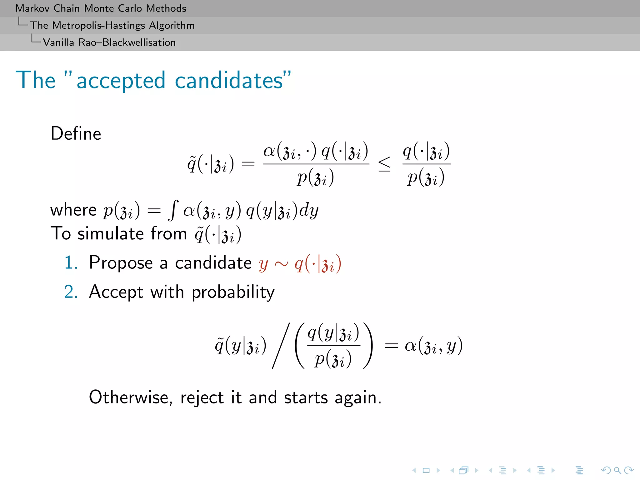 Markov Chain Monte Carlo Methods
The Metropolis-Hastings Algorithm
Vanilla Rao–Blackwellisation
The ”accepted candidates”
Deﬁne
˜q(·|zi) =
α(zi, ·) q(·|zi)
p(zi)
≤
q(·|zi)
p(zi)
where p(zi) = α(zi, y) q(y|zi)dy
To simulate from ˜q(·|zi)
1. Propose a candidate y ∼ q(·|zi)
2. Accept with probability
˜q(y|zi)
q(y|zi)
p(zi)
= α(zi, y)
Otherwise, reject it and starts again.
 