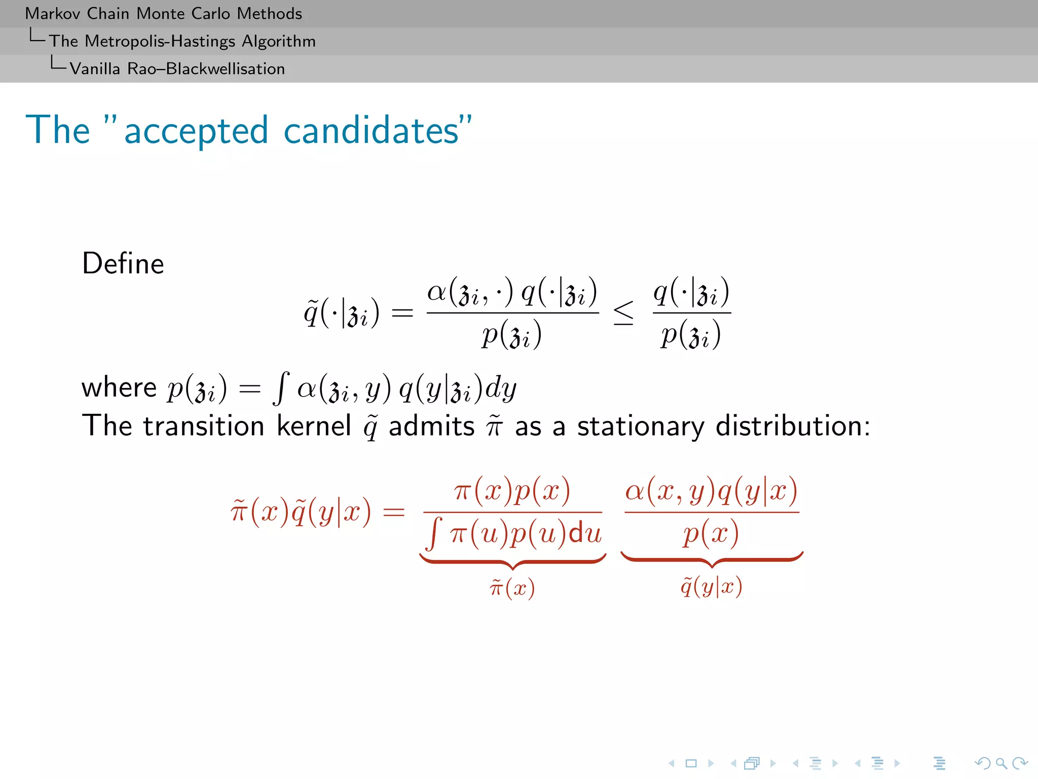 Markov Chain Monte Carlo Methods
The Metropolis-Hastings Algorithm
Vanilla Rao–Blackwellisation
The ”accepted candidates”
Deﬁne
˜q(·|zi) =
α(zi, ·) q(·|zi)
p(zi)
≤
q(·|zi)
p(zi)
where p(zi) = α(zi, y) q(y|zi)dy
The transition kernel ˜q admits ˜π as a stationary distribution:
˜π(x)˜q(y|x) =
π(x)p(x)
π(u)p(u)du
˜π(x)
α(x, y)q(y|x)
p(x)
˜q(y|x)
 