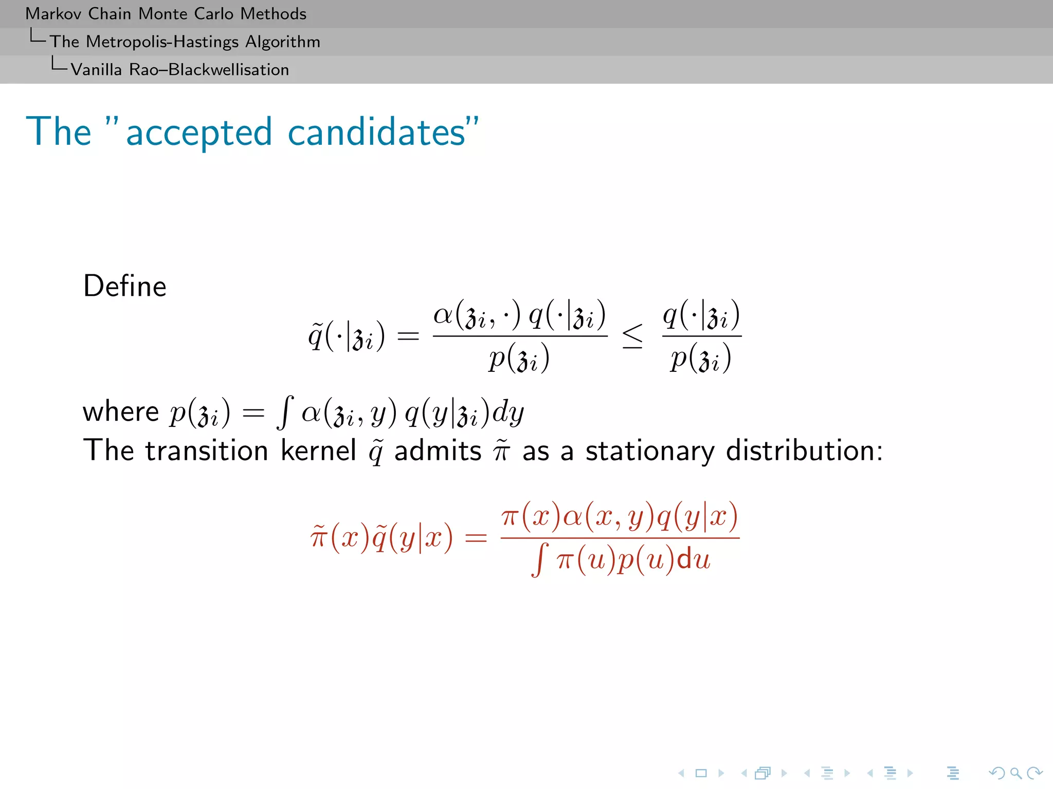 Markov Chain Monte Carlo Methods
The Metropolis-Hastings Algorithm
Vanilla Rao–Blackwellisation
The ”accepted candidates”
Deﬁne
˜q(·|zi) =
α(zi, ·) q(·|zi)
p(zi)
≤
q(·|zi)
p(zi)
where p(zi) = α(zi, y) q(y|zi)dy
The transition kernel ˜q admits ˜π as a stationary distribution:
˜π(x)˜q(y|x) =
π(x)α(x, y)q(y|x)
π(u)p(u)du
 