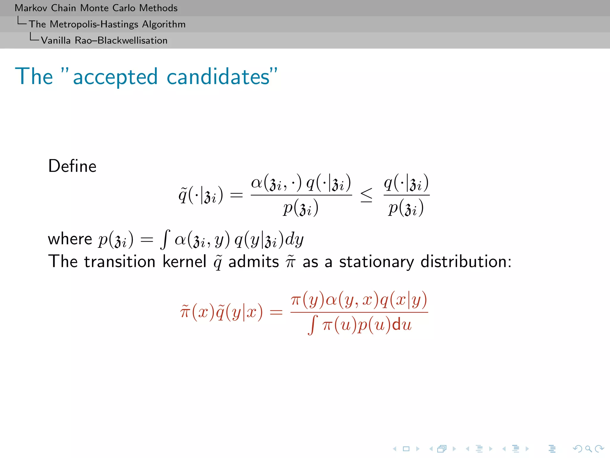 Markov Chain Monte Carlo Methods
The Metropolis-Hastings Algorithm
Vanilla Rao–Blackwellisation
The ”accepted candidates”
Deﬁne
˜q(·|zi) =
α(zi, ·) q(·|zi)
p(zi)
≤
q(·|zi)
p(zi)
where p(zi) = α(zi, y) q(y|zi)dy
The transition kernel ˜q admits ˜π as a stationary distribution:
˜π(x)˜q(y|x) =
π(y)α(y, x)q(x|y)
π(u)p(u)du
 