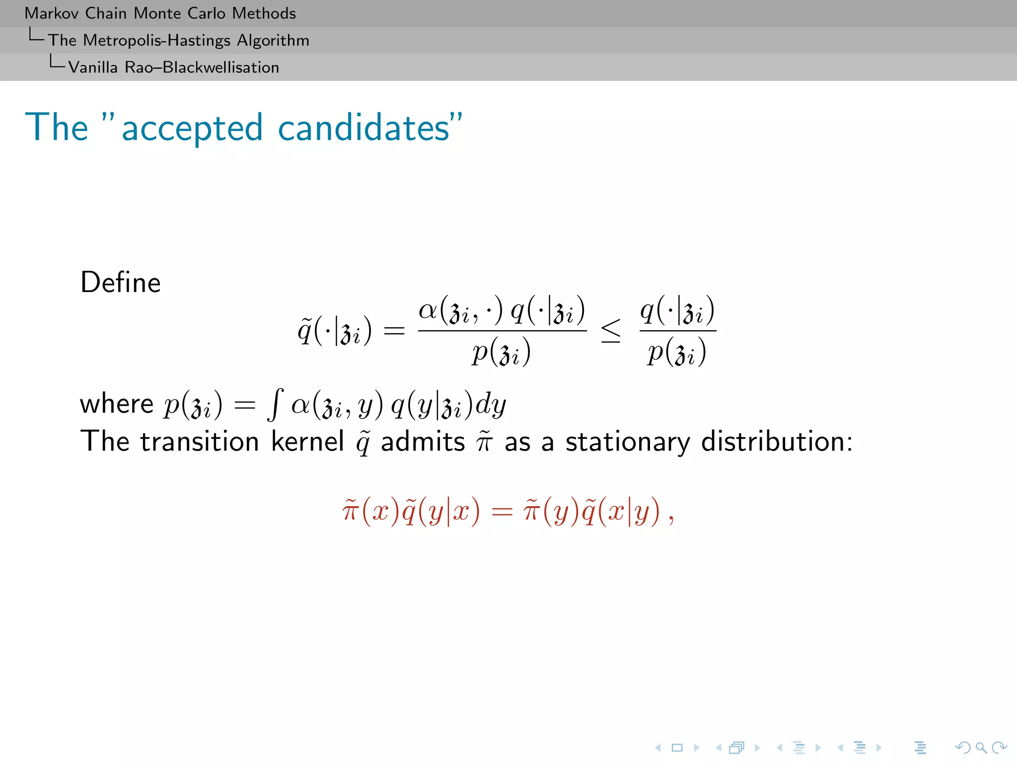 Markov Chain Monte Carlo Methods
The Metropolis-Hastings Algorithm
Vanilla Rao–Blackwellisation
The ”accepted candidates”
Deﬁne
˜q(·|zi) =
α(zi, ·) q(·|zi)
p(zi)
≤
q(·|zi)
p(zi)
where p(zi) = α(zi, y) q(y|zi)dy
The transition kernel ˜q admits ˜π as a stationary distribution:
˜π(x)˜q(y|x) = ˜π(y)˜q(x|y) ,
 