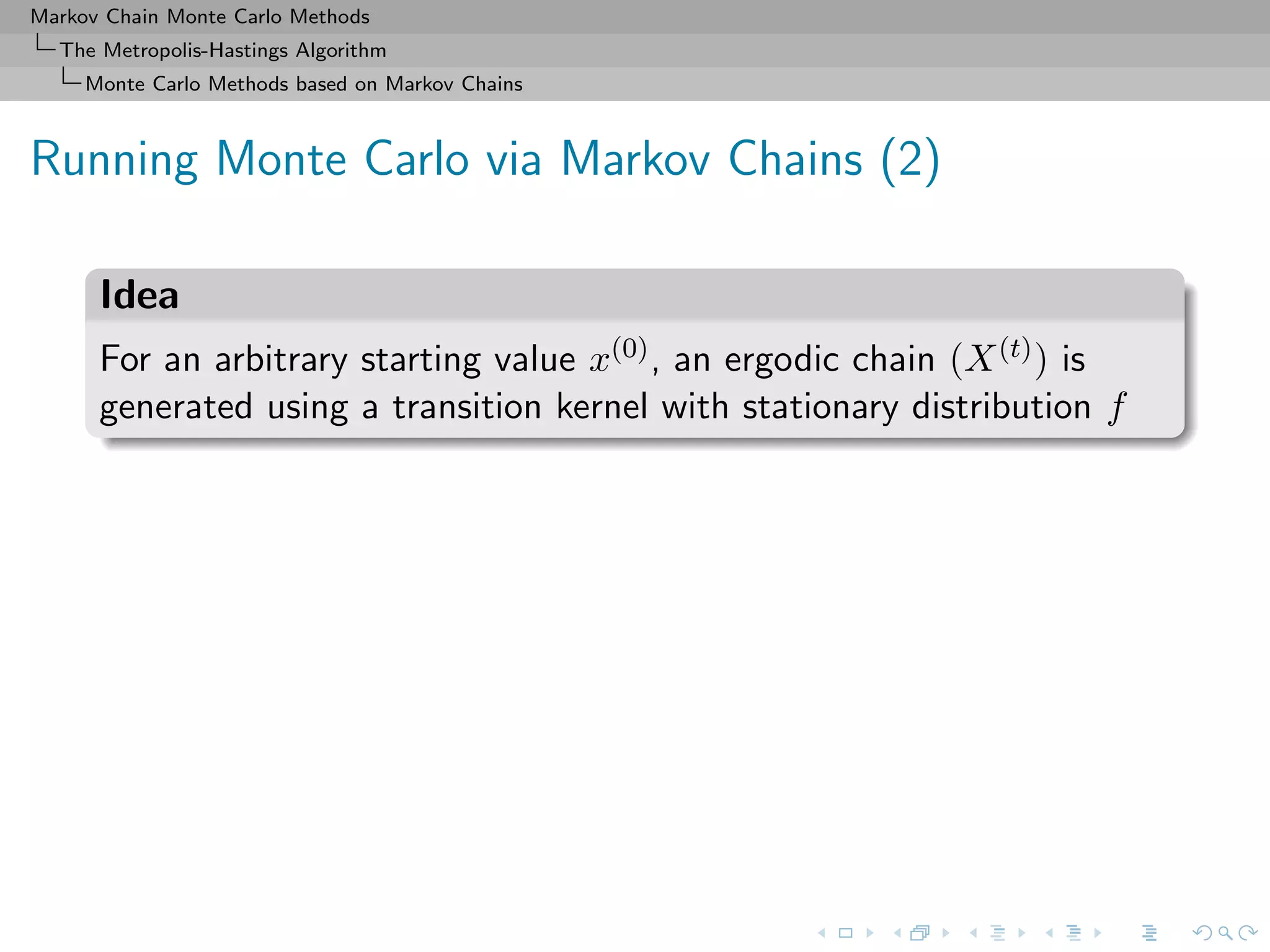Markov Chain Monte Carlo Methods
The Metropolis-Hastings Algorithm
Monte Carlo Methods based on Markov Chains
Running Monte Carlo via Markov Chains (2)
Idea
For an arbitrary starting value x(0), an ergodic chain (X(t)) is
generated using a transition kernel with stationary distribution f
 