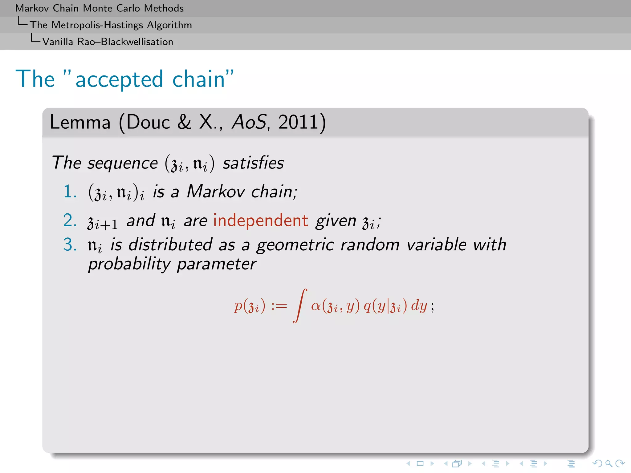 Markov Chain Monte Carlo Methods
The Metropolis-Hastings Algorithm
Vanilla Rao–Blackwellisation
The ”accepted chain”
Lemma (Douc & X., AoS, 2011)
The sequence (zi, ni) satisﬁes
1. (zi, ni)i is a Markov chain;
2. zi+1 and ni are independent given zi;
3. ni is distributed as a geometric random variable with
probability parameter
p(zi) := α(zi, y) q(y|zi) dy ;
 