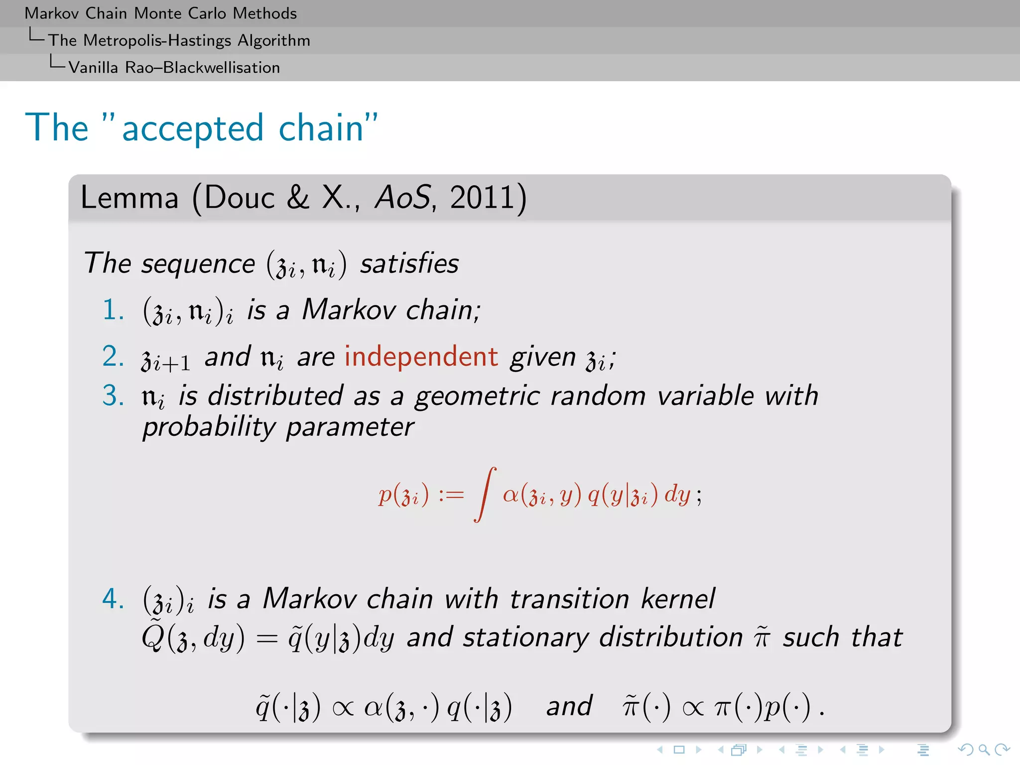 Markov Chain Monte Carlo Methods
The Metropolis-Hastings Algorithm
Vanilla Rao–Blackwellisation
The ”accepted chain”
Lemma (Douc & X., AoS, 2011)
The sequence (zi, ni) satisﬁes
1. (zi, ni)i is a Markov chain;
2. zi+1 and ni are independent given zi;
3. ni is distributed as a geometric random variable with
probability parameter
p(zi) := α(zi, y) q(y|zi) dy ;
4. (zi)i is a Markov chain with transition kernel
˜Q(z, dy) = ˜q(y|z)dy and stationary distribution ˜π such that
˜q(·|z) ∝ α(z, ·) q(·|z) and ˜π(·) ∝ π(·)p(·) .
 