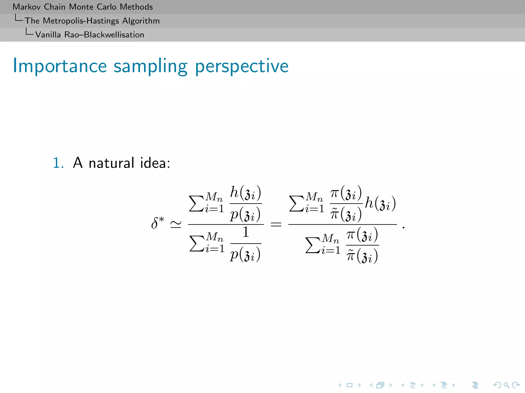Markov Chain Monte Carlo Methods
The Metropolis-Hastings Algorithm
Vanilla Rao–Blackwellisation
Importance sampling perspective
1. A natural idea:
δ∗
Mn
i=1
h(zi)
p(zi)
Mn
i=1
1
p(zi)
=
Mn
i=1
π(zi)
˜π(zi)
h(zi)
Mn
i=1
π(zi)
˜π(zi)
.
 