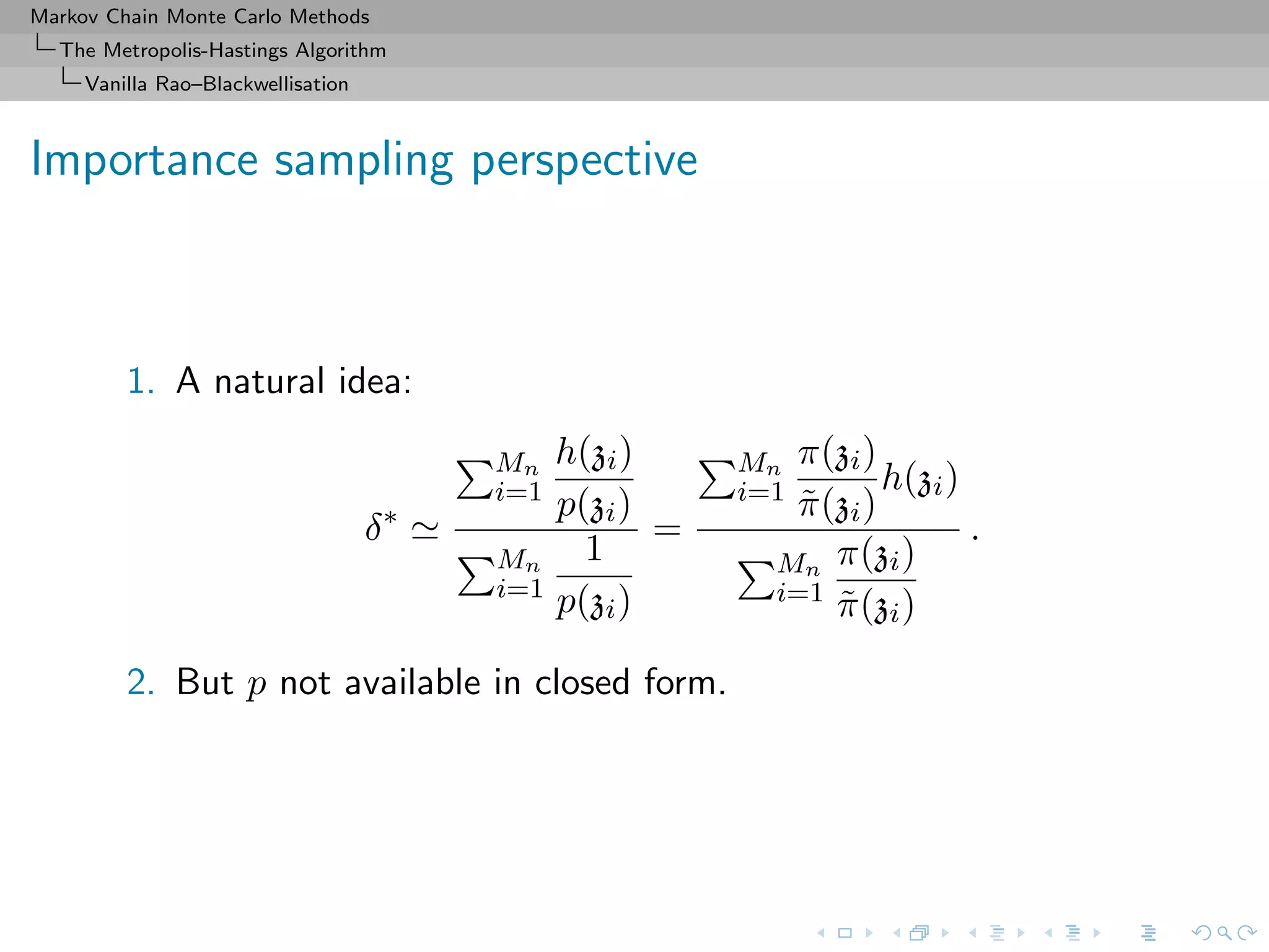Markov Chain Monte Carlo Methods
The Metropolis-Hastings Algorithm
Vanilla Rao–Blackwellisation
Importance sampling perspective
1. A natural idea:
δ∗
Mn
i=1
h(zi)
p(zi)
Mn
i=1
1
p(zi)
=
Mn
i=1
π(zi)
˜π(zi)
h(zi)
Mn
i=1
π(zi)
˜π(zi)
.
2. But p not available in closed form.
 