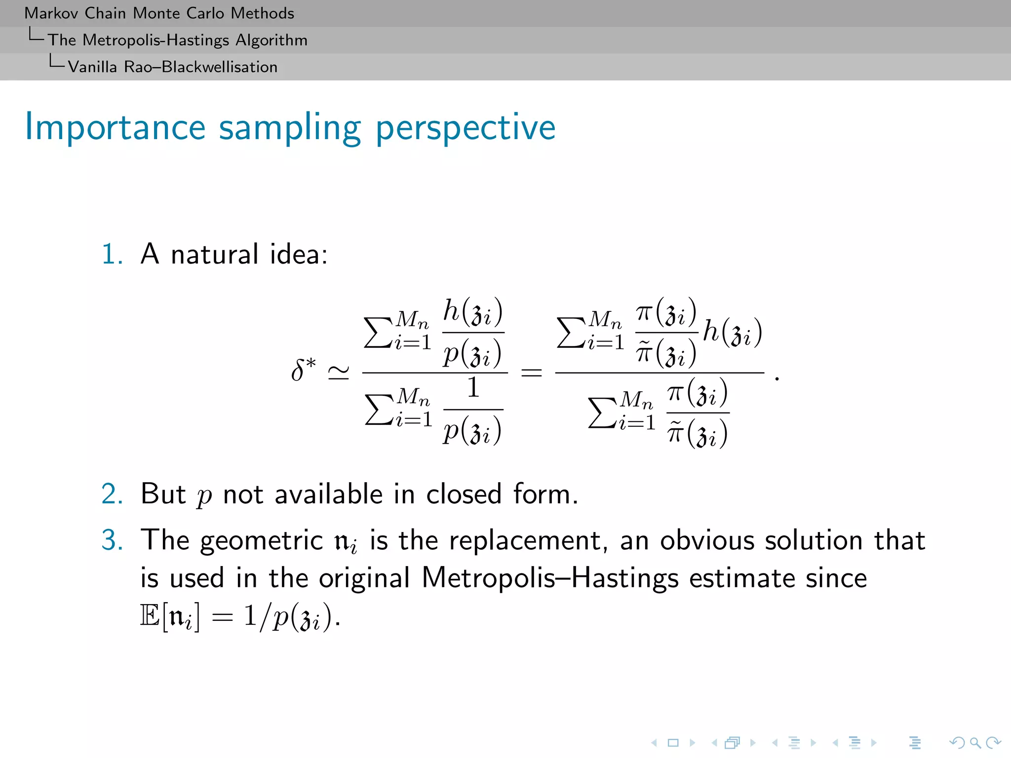 Markov Chain Monte Carlo Methods
The Metropolis-Hastings Algorithm
Vanilla Rao–Blackwellisation
Importance sampling perspective
1. A natural idea:
δ∗
Mn
i=1
h(zi)
p(zi)
Mn
i=1
1
p(zi)
=
Mn
i=1
π(zi)
˜π(zi)
h(zi)
Mn
i=1
π(zi)
˜π(zi)
.
2. But p not available in closed form.
3. The geometric ni is the replacement, an obvious solution that
is used in the original Metropolis–Hastings estimate since
E[ni] = 1/p(zi).
 
