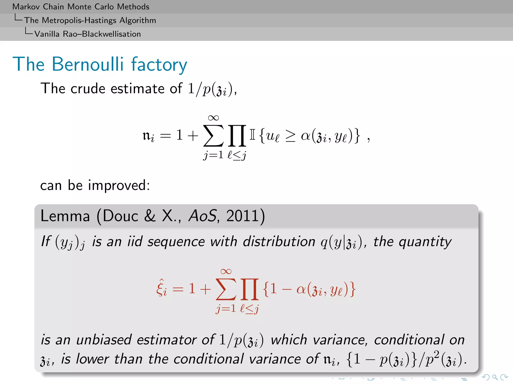 Markov Chain Monte Carlo Methods
The Metropolis-Hastings Algorithm
Vanilla Rao–Blackwellisation
The Bernoulli factory
The crude estimate of 1/p(zi),
ni = 1 +
∞
j=1 ≤j
I {u ≥ α(zi, y )} ,
can be improved:
Lemma (Douc & X., AoS, 2011)
If (yj)j is an iid sequence with distribution q(y|zi), the quantity
ˆξi = 1 +
∞
j=1 ≤j
{1 − α(zi, y )}
is an unbiased estimator of 1/p(zi) which variance, conditional on
zi, is lower than the conditional variance of ni, {1 − p(zi)}/p2(zi).
 