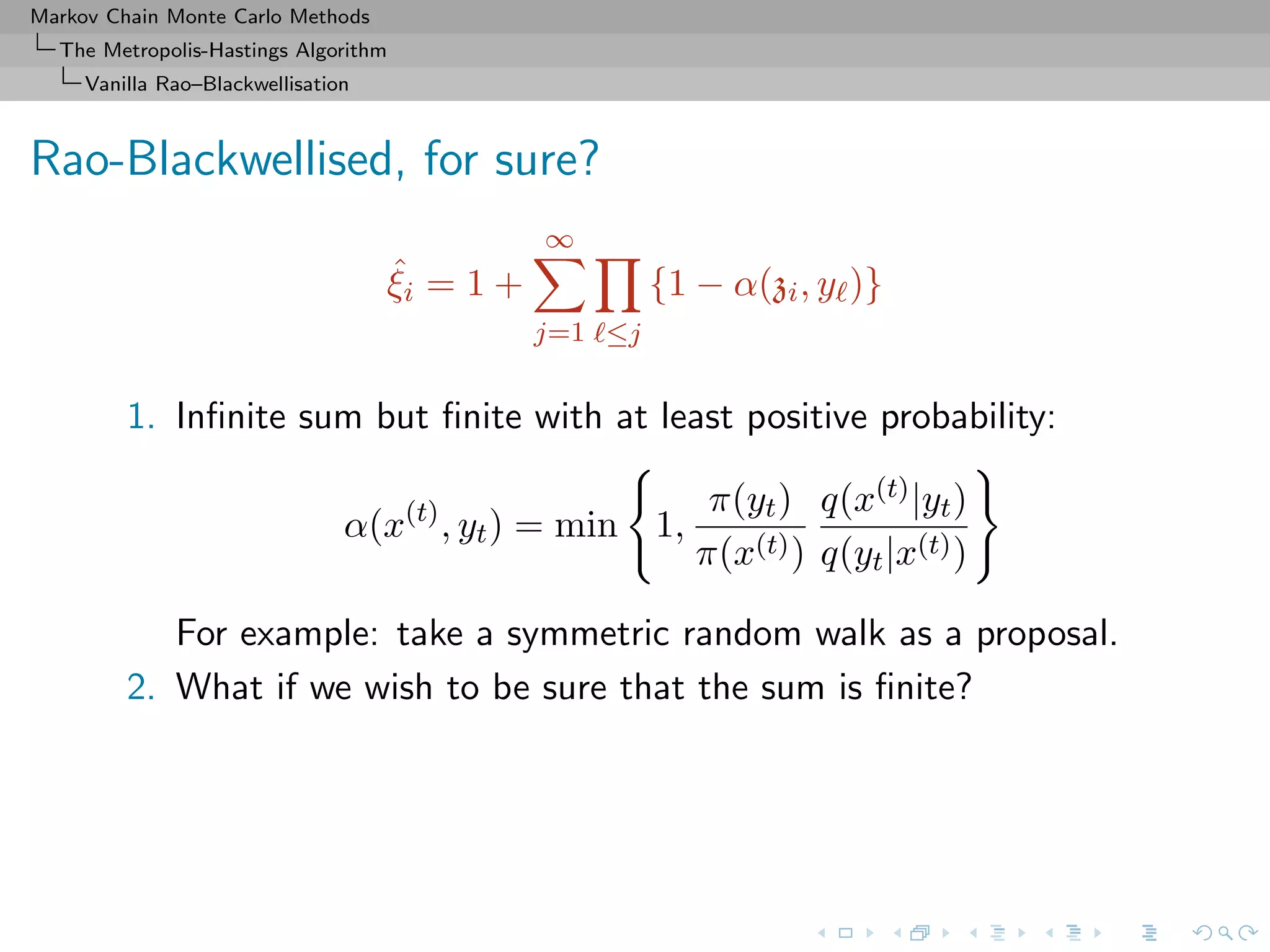 Markov Chain Monte Carlo Methods
The Metropolis-Hastings Algorithm
Vanilla Rao–Blackwellisation
Rao-Blackwellised, for sure?
ˆξi = 1 +
∞
j=1 ≤j
{1 − α(zi, y )}
1. Inﬁnite sum but ﬁnite with at least positive probability:
α(x(t)
, yt) = min 1,
π(yt)
π(x(t))
q(x(t)|yt)
q(yt|x(t))
For example: take a symmetric random walk as a proposal.
2. What if we wish to be sure that the sum is ﬁnite?
 