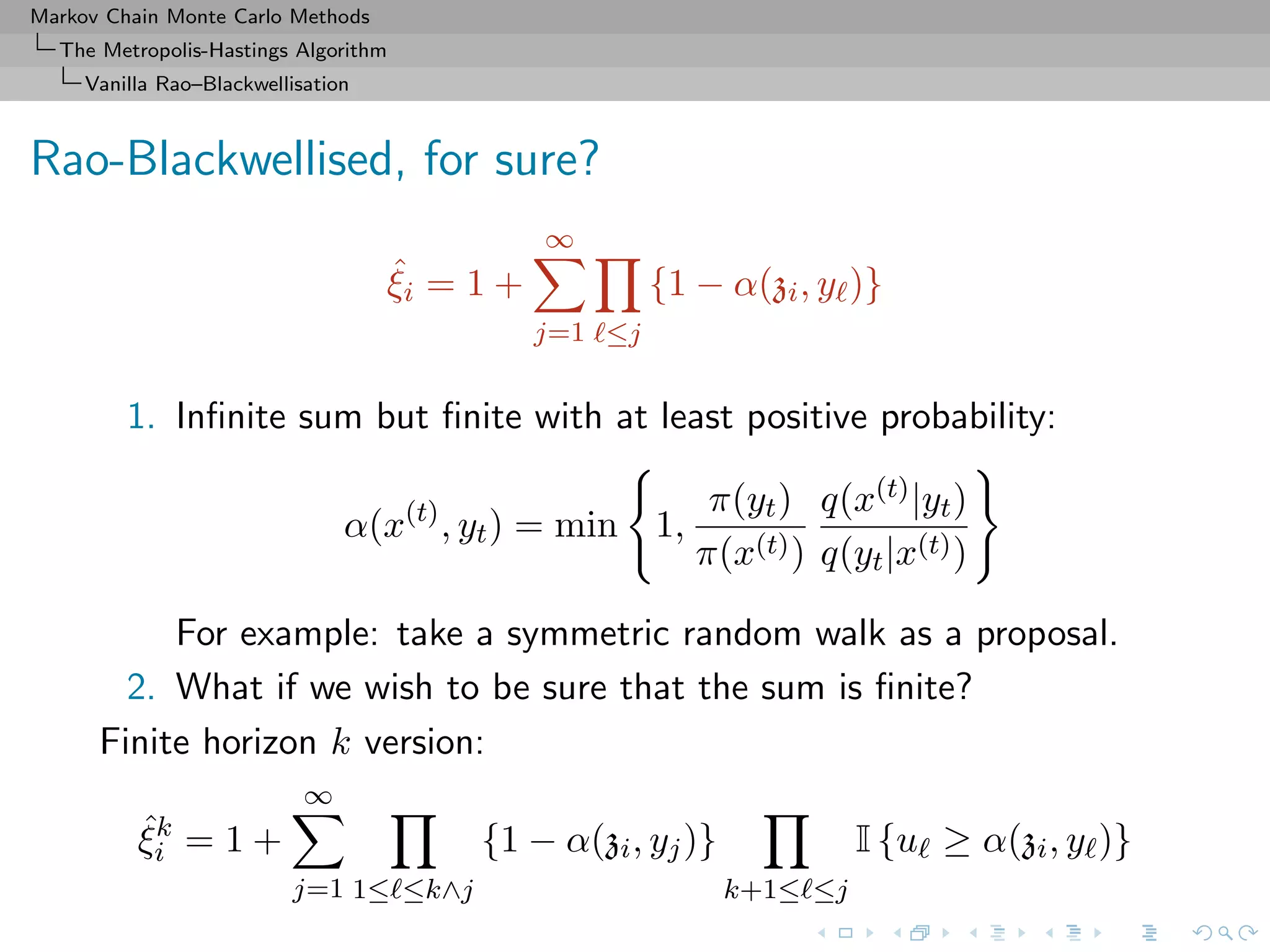 Markov Chain Monte Carlo Methods
The Metropolis-Hastings Algorithm
Vanilla Rao–Blackwellisation
Rao-Blackwellised, for sure?
ˆξi = 1 +
∞
j=1 ≤j
{1 − α(zi, y )}
1. Inﬁnite sum but ﬁnite with at least positive probability:
α(x(t)
, yt) = min 1,
π(yt)
π(x(t))
q(x(t)|yt)
q(yt|x(t))
For example: take a symmetric random walk as a proposal.
2. What if we wish to be sure that the sum is ﬁnite?
Finite horizon k version:
ˆξk
i = 1 +
∞
j=1 1≤ ≤k∧j
{1 − α(zi, yj)}
k+1≤ ≤j
I {u ≥ α(zi, y )}
 