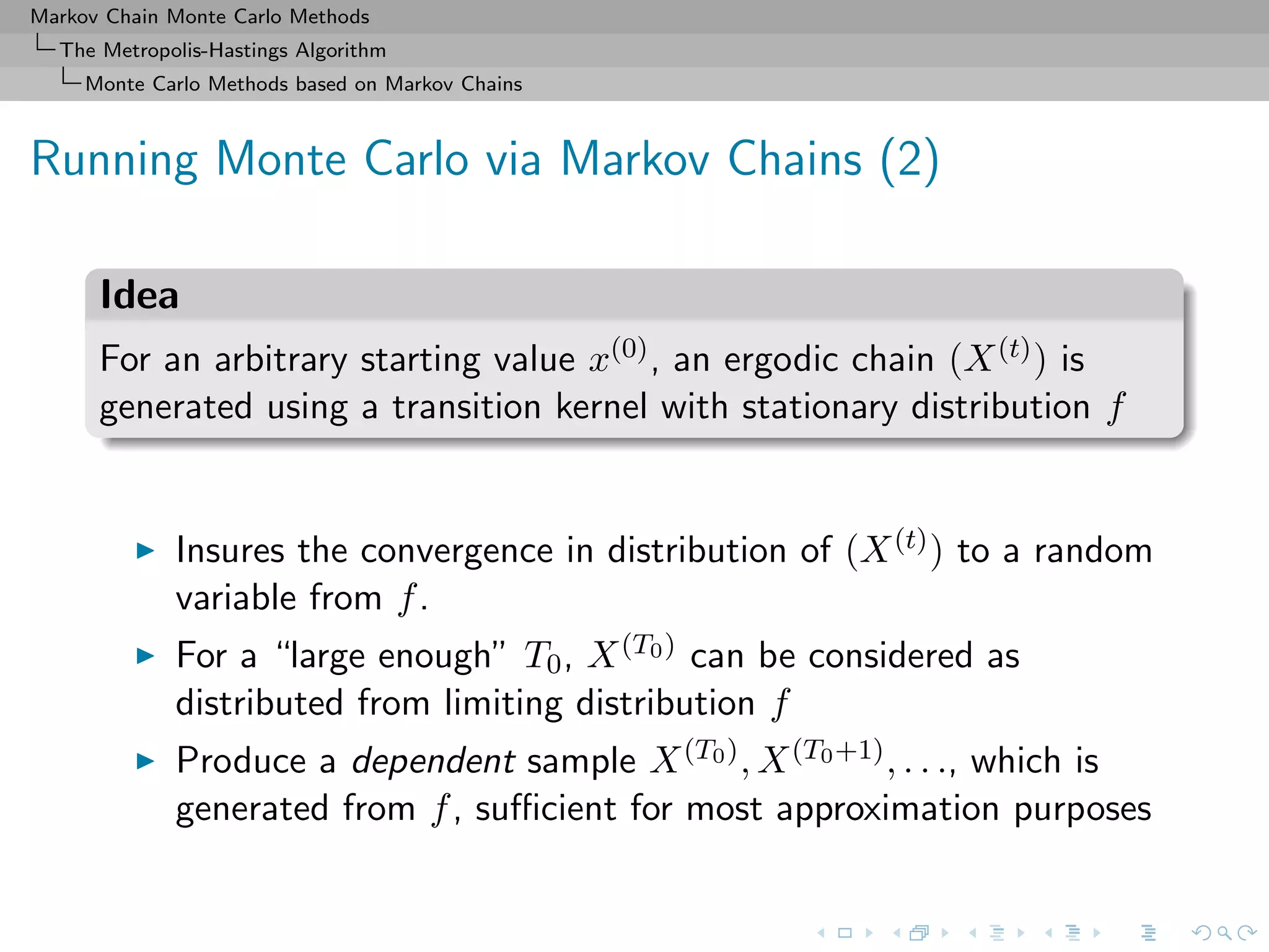 Markov Chain Monte Carlo Methods
The Metropolis-Hastings Algorithm
Monte Carlo Methods based on Markov Chains
Running Monte Carlo via Markov Chains (2)
Idea
For an arbitrary starting value x(0), an ergodic chain (X(t)) is
generated using a transition kernel with stationary distribution f
Insures the convergence in distribution of (X(t)) to a random
variable from f.
For a “large enough” T0, X(T0) can be considered as
distributed from limiting distribution f
Produce a dependent sample X(T0), X(T0+1), . . ., which is
generated from f, suﬃcient for most approximation purposes
 