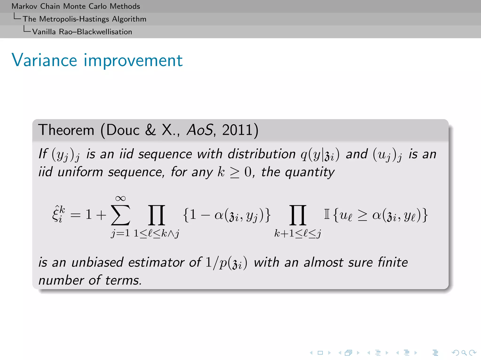 Markov Chain Monte Carlo Methods
The Metropolis-Hastings Algorithm
Vanilla Rao–Blackwellisation
Variance improvement
Theorem (Douc & X., AoS, 2011)
If (yj)j is an iid sequence with distribution q(y|zi) and (uj)j is an
iid uniform sequence, for any k ≥ 0, the quantity
ˆξk
i = 1 +
∞
j=1 1≤ ≤k∧j
{1 − α(zi, yj)}
k+1≤ ≤j
I {u ≥ α(zi, y )}
is an unbiased estimator of 1/p(zi) with an almost sure ﬁnite
number of terms.
 